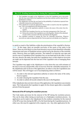 to satisfy as much of the liabilities within the prioritisation of the waterfall in Section
5.5.8. At this stage, there are possible recoveries of the assets of the entity in the
future. These are most likelyto come from lawsuits to recover from identified vulnerable
transactions and cases of fraudulent actions carried out by the directors of the erstwhile
entity. However, these are highly uncertain. The tradeoff is to keep the case open and
accrue costs of Liquidation from Liquidator fees on one hand and on the other, to close
the case, dissolve the entity, but retain the Liquidation trust, so that whatever recoveries
are made can be deposited into the trust net of the Liquidator costs of managing these
lawsuits.
The Liquidator may apply to the Adjudicator to close down the case with estimates of
the time to recovery and possible value of recovery from the vulnerable transactions. If
the Adjudicator rules in favour of the application, an order to close the Liquidation case
will be issued. This will trigger a set of accompanying orders as follows:
1. An order to the relevant registration authority to remove the name of the entity
from its register.
2. An order releasing the Liquidator from the case.
3. An order to submit all records related to the case to the Regulator.
If the Adjudicator does not rule in favourof the application, the Liquidation case remains
open. The Code permits the Liquidator to apply for the closure again after a reasonable
period of time has passed.
Removal of the RP during the resolution process
The Code makes provision for the removal of the RP during the resolution process.
This can be done either during an insolvency or a bankruptcy resolution process. An
application can be made to the Adjudicator by the creditors committee for the removal
of the RP at any time during the IRP, or by the board during the Liquidation process. In
either case, this must be supported with a majority vote. Any other application for the
The Liquidator can apply to the Adjudicator to close the Liquidation case at any point
after the clear assets held in the Liquidation trust has been realised, and the value has been
distributed to creditors.
The Adjudicator will hear the case based on the probability of realisations expected from
vulnerable transactions and disputed assets.
If the Adjudicator accepts the application, then an order is issued to close the Liquidation
case. This is accompanied by the following orders:
An order to the registration authority to remove the name of the entity from the
register;
Release the Liquidator from the case, but retain management of the Trust; and
Release the records ofthe Liquidationcase to the Regulator. Detailsofthe submitted
records will be consistent with those specified by the Regulator.
The Liquidator continues to manage the cases for vulnerable transactions. Whatever
recoveries are made are deposited into the Trust are paid out as dividends, net of legal fees.
Box 5.25: Drafting instructions for closing the Liquidation case
 