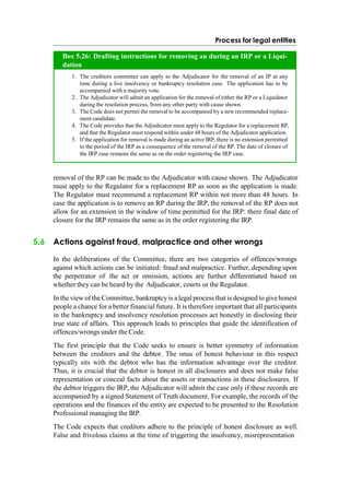Process for legal entities
removal of the RP can be made to the Adjudicator with cause shown. The Adjudicator
must apply to the Regulator for a replacement RP as soon as the application is made.
The Regulator must recommend a replacement RP within not more than 48 hours. In
case the application is to remove an RP during the IRP, the removal of the RP does not
allow for an extension in the window of time permitted for the IRP: there final date of
closure for the IRP remains the same as in the order registering the IRP.
5.6 Actions against fraud, malpractice and other wrongs
In the deliberations of the Committee, there are two categories of offences/wrongs
against which actions can be initiated: fraud and malpractice. Further, depending upon
the perpetrator of the act or omission, actions are further differentiated based on
whether they can be heard by the Adjudicator, courts or the Regulator.
In the view of the Committee, bankruptcyis a legal process that is designed to givehonest
people a chance for a better financial future. It is therefore important that all participants
in the bankruptcy and insolvency resolution processes act honestly in disclosing their
true state of affairs. This approach leads to principles that guide the identification of
offences/wrongs under the Code.
The first principle that the Code seeks to ensure is better symmetry of information
between the creditors and the debtor. The onus of honest behaviour in this respect
typically sits with the debtor who has the information advantage over the creditor.
Thus, it is crucial that the debtor is honest in all disclosures and does not make false
representation or conceal facts about the assets or transactions in these disclosures. If
the debtor triggers the IRP, the Adjudicator will admit the case only if these records are
accompanied by a signed Statement of Truth document. For example, the records of the
operations and the finances of the entity are expected to be presented to the Resolution
Professional managing the IRP.
The Code expects that creditors adhere to the principle of honest disclosure as well.
False and frivolous claims at the time of triggering the insolvency, misrepresentation
The creditors committee can apply to the Adjudicator for the removal of an IP at any
time during a live insolvency or bankruptcy resolution case. The application has to be
accompanied with a majority vote.
The Adjudicator will admit an application for the removal of either the RP or a Liquidator
during the resolution process, from any other party with cause shown.
The Code does not permit the removal to be accompanied by a new recommended replace-
ment candidate.
The Code provides that the Adjudicator must apply to the Regulator for a replacement RP,
and that the Regulator must respond within under 48 hours of the Adjudicator application.
If the application for removal is made during an active IRP, there is no extension permitted
to the period of the IRP as a consequence of the removal of the RP. The date of closure of
the IRP case remains the same as on the order registering the IRP case.
Box 5.26: Drafting instructions for removing an during an IRP or a Liqui-
dation
 