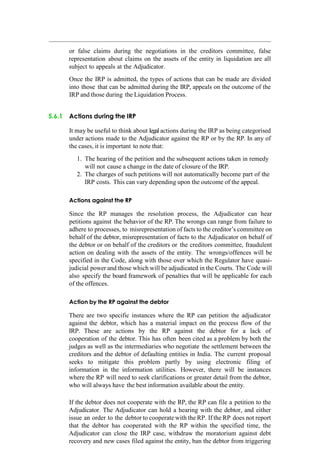 or false claims during the negotiations in the creditors committee, false
representation about claims on the assets of the entity in liquidation are all
subject to appeals at the Adjudicator.
Once the IRP is admitted, the types of actions that can be made are divided
into those that can be admitted during the IRP, appeals on the outcome of the
IRP and those during the Liquidation Process.
5.6.1 Actions during the IRP
It may be useful to think about legal actions during the IRP as being categorised
under actions made to the Adjudicator against the RP or by the RP. In any of
the cases, it is important to note that:
1. The hearing of the petition and the subsequent actions taken in remedy
will not cause a change in the date of closure of the IRP.
2. The charges of such petitions will not automatically become part of the
IRP costs. This can vary depending upon the outcome of the appeal.
Actions against the RP
Since the RP manages the resolution process, the Adjudicator can hear
petitions against the behavior of the RP. The wrongs can range from failure to
adhere to processes, to misrepresentation of facts to the creditor‟s committee on
behalf of the debtor, misrepresentation of facts to the Adjudicator on behalf of
the debtor or on behalf of the creditors or the creditors committee, fraudulent
action on dealing with the assets of the entity. The wrongs/offences will be
specified in the Code, along with those over which the Regulator have quasi-
judicial power and those which will be adjudicated in the Courts. The Code will
also specify the board framework of penalties that will be applicable for each
of the offences.
Action by the RP against the debtor
There are two specific instances where the RP can petition the adjudicator
against the debtor, which has a material impact on the process flow of the
IRP. These are actions by the RP against the debtor for a lack of
cooperation of the debtor. This has often been cited as a problem by both the
judges as well as the intermediaries who negotiate the settlement between the
creditors and the debtor of defaulting entities in India. The current proposal
seeks to mitigate this problem partly by using electronic filing of
information in the information utilities. However, there will be instances
where the RP will need to seek clarifications or greater detail from the debtor,
who will always have the best information available about the entity.
If the debtor does not cooperate with the RP, the RP can file a petition to the
Adjudicator. The Adjudicator can hold a hearing with the debtor, and either
issue an order to the debtor to cooperate with the RP. If the RP does not report
that the debtor has cooperated with the RP within the specified time, the
Adjudicator can close the IRP case, withdraw the moratorium against debt
recovery and new cases filed against the entity, ban the debtor from triggering
 