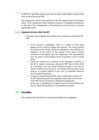 an IRP for a specified period, and issue an order for the debtor to pay all the
costs incurred during the IRP.
The Adjudicator can also hear petitions by the RP against fraud by the debtor
entity. If the Adjudicator finds sufficient evidence of fraudulent transactions
on the part of the management, or the promoter, or the directors, it can pass
appropriate orders.
5.6.2 Appeals/Actions after the IRP
• The following of appeals/actions that can be visualized at the end of the
IRP:
1. If the outcome is liquidation, there is a window of time when
appeals can be heard to change this outcome. The Code provides
the period of time within which the Adjudicator must finalise her
judgment on the matter. If the period of time passes without
resolution of the appeal, then the Adjudicator will automatically
pass the order of irreversibility of the Liquidation of the existing
entity.
2. There can continue to be petitions to the Regulator on failure of
the RP to adhere to processes during the IRP. These will be filed
by individuals, and may attract monetary penalty in the case of
failure of adherence to processes or collusion with one party in the
process, or criminal liability in the case of fraudulent practices
involving theft of property.
3. Actions on fraud during the IRP, with or without the collusion of
the RP. Depending upon the magnitude of the fraud, the outcome
of the IRP may be declared as voided by the adjudicator.
In the case of liquidation, the appeal must be resolved before the
time at which the liquidation is considered irreversible.
5.7 Penalties
The code provides for both civil and criminal liability for wrongdoing.
 