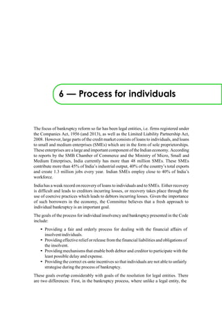 6 — Process for individuals
The focus of bankruptcy reform so far has been legal entities, i.e. firms registered under
the Companies Act, 1956 (and 2013), as well as the Limited Liability Partnership Act,
2008. However, large parts of the credit market consists of loans to individuals, and loans
to small and medium enterprises (SMEs) which are in the form of sole proprietorships.
These enterprises are a largeand important component of the Indian economy. According
to reports by the SMB Chamber of Commerce and the Ministry of Micro, Small and
Medium Enterprises, India currently has more than 48 million SMEs. These SMEs
contribute more than 45% of India‟s industrial output, 40% of the country‟s total exports
and create 1.3 million jobs every year. Indian SMEs employ close to 40% of India‟s
workforce.
India has a weak record on recovery of loans to individuals and to SMEs. Either recovery
is difficult and leads to creditors incurring losses, or recovery takes place through the
use of coercive practices which leads to debtors incurring losses. Given the importance
of such borrowers in the economy, the Committee believes that a fresh approach to
individual bankruptcy is an important goal.
The goals of the process for individual insolvency and bankruptcy presented in the Code
include:
• Providing a fair and orderly process for dealing with the financial affairs of
insolvent individuals.
• Providingeffectiverelief or release from the financial liabilities and obligations of
the insolvent.
• Providing mechanisms that enable both debtor and creditor to participate with the
least possible delay and expense.
• Providing the correct ex-ante incentives so that individuals are not able to unfairly
strategise during the process of bankruptcy.
These goals overlap considerably with goals of the resolution for legal entities. There
are two differences: First, in the bankruptcy process, where unlike a legal entity, the
 