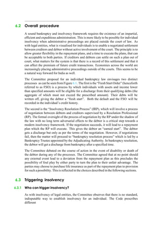 6.2 Overall procedure
A sound bankruptcy and insolvency framework requires the existence of an impartial,
efficient and expeditious administration. This is more likely to be possible for individual
insolvency when administrative proceedings are placed outside the court of law. As
with legal entities, what is visualised for individuals is to enable a negotiated settlement
between creditors and debtor without active involvement of the court. The principle is to
allow greater flexibility in the repayment plans, and a time to execute the plans, that can
be acceptable to both parties. If creditors and debtors can settle on such a plan out of
court, what matters for the system is that there is a record of this settlement and that it
can affect the premium of future credit transactions. Economies across the world are
increasingly placing administrative proceedings outside of the courts. This seems to be
a natural way forward for India as well.
The Committee proposal for an individual bankruptcy law envisages two distinct
processes as can be seen from Figure 6.1. The first is the “Fresh Start Order” (henceforth
referred to as FSO) is a process by which individuals with assets and income lower
than specified amounts will be eligible for a discharge from their qualifying debts (the
aggregate of which must not exceed the prescribed amount). Their debts will be
written off, giving the debtor a “fresh start”. Both the default and the FSO will be
recorded in the individual‟s credit history.
The second is the “Insolvency Resolution Process” (IRP), which will involve a process
of negotiation between debtors and creditors supervised by a Resolution Professional
(RP). The formal oversight of the process of negotiation by the RP under the shadow of
the law with no long term adversarial effects to the debtor is a critical step towards a
modern insolvency framework. If the negotiation succeeds, it will lead to a repayment
plan which the RP will execute. This gives the debtor an “earned start”. The debtor
gets a discharge but only as per the terms of the negotiation. However, if negotiations
fail, then the matter will proceed to “bankruptcy resolution process” which is led by a
Bankruptcy Trustee appointed by the Adjudicating Authority. In bankruptcy resolution,
the debtor will get a discharge from bankruptcy after a specified time.
The Committee debated on the course of action in the event of disability or death of
the debtor during any of the processes. The Committee agreed that at no point should
any external event lead to a deviation from the repayment plan as this precludes the
possibility of foul play by either party to turn the plan to their unfair advantage. The
parties may choose to purchase life insurance as part of the repayment plan to provision
for such a possibility. This is reflected in the choices described in the following sections.
6.3 Triggering insolvency
6.3.1 Who can trigger insolvency?
As with insolvency of legal entities, the Committee observes that there is no standard,
indisputable way to establish insolvency for an individual. The Code prescribes
different
 