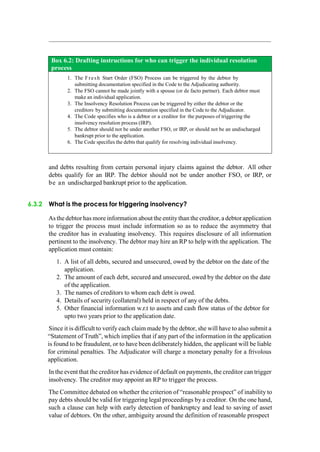 Box 6.2: Drafting instructions for who can trigger the individual resolution
process
1. The Fresh Start Order (FSO) Process can be triggered by the debtor by
submitting documentation specified in the Code to the Adjudicating authority.
2. The FSO cannot be made jointly with a spouse (or de facto partner). Each debtor must
make an individual application.
3. The Insolvency Resolution Process can be triggered by either the debtor or the
creditors by submitting documentation specified in the Code to the Adjudicator.
4. The Code specifies who is a debtor or a creditor for the purposes of triggering the
insolvency resolution process (IRP).
5. The debtor should not be under another FSO, or IRP, or should not be an undischarged
bankrupt prior to the application.
6. The Code specifies the debts that qualify for resolving individual insolvency.
and debts resulting from certain personal injury claims against the debtor. All other
debts qualify for an IRP. The debtor should not be under another FSO, or IRP, or
be an undischarged bankrupt prior to the application.
6.3.2 What is the process for triggering insolvency?
As the debtor has more information about the entity than the creditor, a debtor application
to trigger the process must include information so as to reduce the asymmetry that
the creditor has in evaluating insolvency. This requires disclosure of all information
pertinent to the insolvency. The debtor may hire an RP to help with the application. The
application must contain:
1. A list of all debts, secured and unsecured, owed by the debtor on the date of the
application.
2. The amount of each debt, secured and unsecured, owed by the debtor on the date
of the application.
3. The names of creditors to whom each debt is owed.
4. Details of security (collateral) held in respect of any of the debts.
5. Other financial information w.r.t to assets and cash flow status of the debtor for
upto two years prior to the application date.
Since it is difficult to verify each claim made by the debtor, she will have to also submit a
“Statement of Truth”, which implies that if any part of the information in the application
is found to be fraudulent, or to have been deliberately hidden, the applicant will be liable
for criminal penalties. The Adjudicator will charge a monetary penalty for a frivolous
application.
In the event that the creditor has evidence of default on payments, the creditor can trigger
insolvency. The creditor may appoint an RP to trigger the process.
The Committee debated on whether the criterion of “reasonable prospect” of inability to
pay debts should be valid for triggering legal proceedings by a creditor. On the one hand,
such a clause can help with early detection of bankruptcy and lead to saving of asset
value of debtors. On the other, ambiguity around the definition of reasonable prospect
 