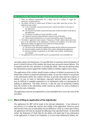 Box 6.3: Drafting instructions for triggering the Insolvency Resolution Process
1. There are different requirements for a debtor and for a creditor to trigger the
insolvency resolution process.
2. The debtor will have to submit proof of failure to pay debts when they are due. The
application must contain
(a) A list of all debts, secured and unsecured, owed by the debtor on the date of
the application.
(b) The amount of each debt, secured and unsecured, owed by the debtor on the date of
the application.
(c) The names of creditors to whom each debt is owed.
(d) Details of security (collateral) held in respect of any of the debts.
(e) Other financial information w.r.t to assets and cash flow status of the debtor.
3. The debtors‟ application must contain a “Statement of Truth” which implies that if any
part of the information in the application is found to be fraudulent, or to have been
deliberately hidden, the applicant will be liable for criminal penalties.
4. The application of the creditor must contain
(a) The most recent information regarding the debtor that the creditor has in possession
(b) Record of debts owed by the debtor to the creditor submitting the application
(c) Record of default on payments by the debtor and evidence substantiating
such default.
5. The application for an FSO and IRP must be accompanied by a non-refundable fee.
can induce delays into the process. It is possible that, in situations where the balance of
power is tilted in favour of the creditor, the clause may get used to harass debtors. The
Committee took the view, therefore, to exclude the clause. This may be allowed when
the information systems support the creditors ability to reliably support such a claim.
The application of the creditor should contain evidence of default on payments by the
debtor that is filed in a registered information utility. In case the evidence is not present
in the information utility, the creditor will have to provide other relevant evidence of
default. In case of loans to individuals, especially between family and friends, it
may be difficult to mandate registration in an information utility as a prerequisite for
making an application. The hope, however, is that the ease of presenting evidence
from the records in the information utility incentivise debtors as well as creditors to
register the same voluntarily.
The application must be accompanied by a non-refundable fee to cover the costs of the
procedure.
6.3.3 Effect of filing an application at the Adjudicator
The application for IRP will be made to the relevant Adjudicator. A key element in
any process is to evaluate the veracity and validity of the application. However, given
that records in the case of individuals may be difficult to verify in a short span of time,
the application will only be checked for adhering to the specified format. As described
earlier, the Statement of Truth filed by the debtor will imply that if any information
in the application is found to be fraudulent, or to have been deliberately hidden, the
 