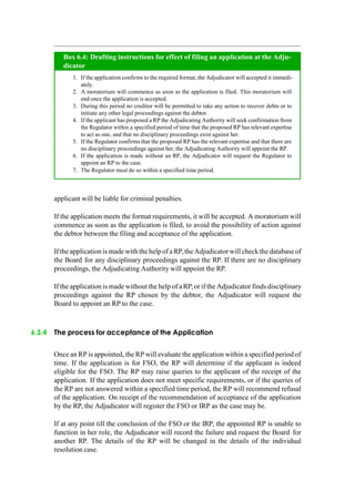 applicant will be liable for criminal penalties.
If the application meets the format requirements, it will be accepted. A moratorium will
commence as soon as the application is filed, to avoid the possibility of action against
the debtor between the filing and acceptance of the application.
If the application is made with the help of a RP,theAdjudicatorwill check the databaseof
the Board for any disciplinary proceedings against the RP. If there are no disciplinary
proceedings, the Adjudicating Authority will appoint the RP.
If the application is made without the help of a RP,or if the Adjudicator finds disciplinary
proceedings against the RP chosen by the debtor, the Adjudicator will request the
Board to appoint an RP to the case.
6.3.4 The process for acceptance of the Application
Once an RP is appointed, the RP will evaluate the application within a specified period of
time. If the application is for FSO, the RP will determine if the applicant is indeed
eligible for the FSO. The RP may raise queries to the applicant of the receipt of the
application. If the application does not meet specific requirements, or if the queries of
the RP are not answered within a specified time period, the RP will recommend refusal
of the application. On receipt of the recommendation of acceptance of the application
by the RP, the Adjudicator will register the FSO or IRP as the case may be.
If at any point till the conclusion of the FSO or the IRP, the appointed RP is unable to
function in her role, the Adjudicator will record the failure and request the Board for
another RP. The details of the RP will be changed in the details of the individual
resolution case.
If the application confirms to the required format, the Adjudicator will accepted it immedi-
ately.
A moratorium will commence as soon as the application is filed. This moratorium will
end once the application is accepted.
During this period no creditor will be permitted to take any action to recover debts or to
initiate any other legal proceedings against the debtor.
If the applicant has proposed a RP the Adjudicating Authority will seek confirmation from
the Regulator within a specified period of time that the proposed RP has relevant expertise
to act as one, and that no disciplinary proceedings exist against her.
If the Regulator confirms that the proposed RP has the relevant expertise and that there are
no disciplinary proceedings against her, the Adjudicating Authority will appoint the RP.
If the application is made without an RP, the Adjudicator will request the Regulator to
appoint an RP to the case.
The Regulator must do so within a specified time period.
Box 6.4: Drafting instructions for effect of filing an application at the Adju-
dicator
 