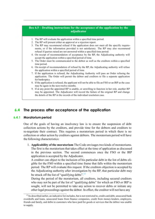 Box 6.5 – Drafting instructions for the acceptance of the application by the
adjudicator
1. The RP will evaluate the application within a specified time period.
2. The RP will present either an approval or a rejection report.
3. The RP may recommend refusal if the application does not meet all the specific require-
ments, or if the information provided is not satisfactory. The RP may also recommend
refusal if queries raised are not answered within a specified time period.
4. On receipt of recommendation of acceptance by the RP, the Adjudicating authority will
accept the application within a specified period of time.
5. The Order must be communicated to the debtor as well as the creditors within a specified
time period.
6. On receipt of recommendation of refusal by the RP, the Adjudicating authority will refuse
the application within a specified period of time.
7. If the application is refused, the Adjudicating Authority will pass an Order refusing the
application. The Order will permit the debtor and creditors to file a separate application
for bankruptcy.
8. If the application is refused, the applicant will not be able to file an FSO or an IRP as the case
may be again in the next twelve months.
9. If at any point the appointed RP is unable, or unwilling to function in her role, another RP
may be appointed. The Adjudicator will record the failure of the original RP and change
the details of the RP in the records of the individual resolution case.
6.4 The process after acceptance of the application
6.4.1 Moratorium period
One of the goals of having an insolvency law is to ensure the suspension of debt
collection actions by the creditors, and provide time for the debtors and creditors to
re-negotiate their contract. This requires a moratorium period in which there is no
collection or other action by creditors against debtors. The moratorium period will have
the following characteristics:
1. Applicability of the moratorium The Code envisages two kinds of moratoriums.
The first is the moratorium that takes effect at the time of application as discussed
in the previous section. The second commences once the FSO or the IRP
application is accepted by the Adjudicator.
A creditor can object to the inclusion of his particular debt in the list of debts eli-
gible for the FSO within a specified time frame that falls within the moratorium
period. The RP will evaluate this request. If the creditors objection is accepted by
the Adjudicating authority after investigation by the RP, that particular debt may
be struck off the list of “qualifying debts”.15
During the period of the moratorium, all creditors, including secured creditors
who may not be part of the list of “qualifying debts” for which an FSO or IRP is
sought, will not be permitted to take any action to recover debts or initiate any
other legal proceedings against the debtor. In effect, the creditor will not have any
15
As described earlier, an indicative list includes, but is not restricted to, credit card debt, unsecured bank
overdrafts and loans, unsecured loans from finance companies, credit from money-lenders, employers,
friends and family, and debts to customers who have paid for goods or services that the debtor was unable
to supply.
 