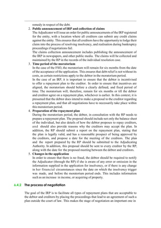 remedy in respect of the debt.
2. Public announcement of IRP and collection of claims
The Adjudicator will issue an order for public announcements of the IRP registered
for the entity, with a location where all creditors can submit any credit claims
against the entity. This ensures that all creditors have the opportunity to lodge their
claim into the process of resolving insolvency, and realisation during bankruptcy
proceedings if negotiations fail.
The claims collection announcement includes publishing the announcement of
the IRP in newspapers, and other public media. The claims will be collected and
maintained by the RP in the records of the individual resolution case.
3. Time period of the moratorium
In the case of the FSO, the moratorium will remain for six months from the date
of the acceptance of the application. This ensures that debt relief is not without its
costs, as certain restrictions apply to the debtor in the moratorium period.
In the case of an IRP, it is important to ensure that the debtor is incentivised
to offer a repayment plan to the creditor. In order to ensure that incentives are
aligned, the moratorium should before a clearly defined, and fixed period of
time. The moratorium will, therefore, remain for six months or till the debtor
and creditor agree on a repayment plan, whichever is earlier. In this context, it is
presumed that the debtor does intend to make a proposal to the creditor regarding
a repayment plan, and that all negotiations have to necessarily take place within
this moratorium period.
4. Preparation of the repayment plan
During the moratorium period, the debtor, in consultation with the RP needs to
prepare a repayment plan. The proposal should include not only the balance sheet
of the individual, but also details of how the debtor proposes to repay creditors,
and should also provide reasons why the creditors may accept the plan. In
addition, the RP should submit a report on the repayment plan, stating that
the plan is legally valid, and has a reasonable prospect of being approved by
the creditors, and propose a date for the meeting of the creditors. The plan
and the report prepared by the RP should be submitted to the Adjudicating
Authority. In addition, this proposal should be sent to every creditor by the RP,
along with the date for the proposed meeting between the debtor and creditors.
5. Changes in the application
In order to ensure that there is no fraud, the debtor should be required to notify
the Adjudicator (through the RP) if she is aware of any error or omission in the
information supplied in the application for insolvency, or if there is any change
in her financial circumstances since the date on which the insolvency trigger
was made, and before the moratorium period ends. This includes information
such as an increase in income, or acquiring of property.
6.4.2 The process of negotiation
The goal of the IRP is to facilitate all types of repayment plans that are acceptable to
the debtor and creditors by placing the proceedings that lead to an agreement of such a
plan outside the court of law. This makes the stage of negotiation an important one in
 