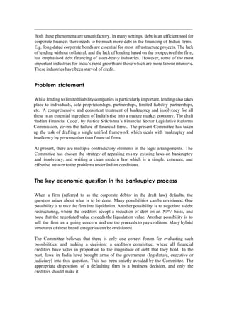 Both these phenomena are unsatisfactory. In many settings, debt is an efficient tool for
corporate finance; there needs to be much more debt in the financing of Indian firms.
E.g. long-dated corporate bonds are essential for most infrastructure projects. The lack
of lending without collateral, and the lack of lending based on the prospects of the firm,
has emphasised debt financing of asset-heavy industries. However, some of the most
important industries for India‟s rapid growth are those which are more labour intensive.
These industries have been starved of credit.
Problem statement
While lending to limited liability companies is particularly important, lending also takes
place to individuals, sole proprietorships, partnerships, limited liability partnerships,
etc. A comprehensive and consistent treatment of bankruptcy and insolvency for all
these is an essential ingredient of India‟s rise into a mature market economy. The draft
„Indian Financial Code‟, by Justice Srikrishna‟s Financial Sector Legislative Reforms
Commission, covers the failure of financial firms. The present Committee has taken
up the task of drafting a single unified framework which deals with bankruptcy and
insolvency by persons other than financial firms.
At present, there are multiple contradictory elements in the legal arrangements. The
Committee has chosen the strategy of repealing many existing laws on bankruptcy
and insolvency, and writing a clean modern law which is a simple, coherent, and
effective answer to the problems under Indian conditions.
The key economic question in the bankruptcy process
When a firm (referred to as the corporate debtor in the draft law) defaults, the
question arises about what is to be done. Many possibilities can be envisioned. One
possibility is to take the firm into liquidation. Another possibility is to negotiate a debt
restructuring, where the creditors accept a reduction of debt on an NPV basis, and
hope that the negotiated value exceeds the liquidation value. Another possibility is to
sell the firm as a going concern and use the proceeds to pay creditors. Many hybrid
structures of these broad categories can be envisioned.
The Committee believes that there is only one correct forum for evaluating such
possibilities, and making a decision: a creditors committee, where all financial
creditors have votes in proportion to the magnitude of debt that they hold. In the
past, laws in India have brought arms of the government (legislature, executive or
judiciary) into this question. This has been strictly avoided by the Committee. The
appropriate disposition of a defaulting firm is a business decision, and only the
creditors should make it.
 