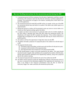 Box 6.6: Drafting instructions for the moratorium period during the IRP
1. A moratorium period will first commence from the date of application, and then a second
moratorium will commence from the date that the insolvency resolution application is
accepted. The moratorium will apply to all creditors, including those whose debt is not
part of the application.
2. The moratorium period for both FSO and IRP will be six months. In the case of the IRP,
the moratorium period may end before six months if the debtor and creditor agree on a
repayment plan.
3. During this period no creditor will be permitted to take any action to recover debts or to
initiate any other legal proceedings against the debtor.
4. A creditor can object to the inclusion of a particular debt in the list of debts eligible for
the FSO within a specified time frame that falls within the moratorium period. The
Adjudicator will request the RP to evaluate this objection. If the creditors objection is
accepted after investigation by the RP, that particular debt may be struck off the list of
qualifying debts.
5. All creditors will have the opportunity to lodge their claim into the IRP.
6. The debtor will make a proposal of a repayment plan to the creditors for with the help of
an RP.
7. The proposal should contain
(a) The balance sheet of the debtor, include assets and cash-flows for the past two years.
(b) A proposal with the details of the repayment plan.
(c) The repayment plan must include fees to be paid towards the IRP.
8. The RP should prepare a report on the plan proposed by the debtor. This report should
state that the plan is legally valid, and likely to be accepted by the creditors. Both the plan,
and the report should be submitted to the Adjudicating Authority, along with a proposed
date for the creditors meeting.
9. The proposed repayment plan should also be sent to the creditors by the RP.
10. The debtor will be required to notify the Adjudicating Authority if she becomes aware of
any error or omission in the information supplied in her application for insolvency, or if
there is any change in her financial circumstances since the date on which the
insolvency trigger was made, and before the moratorium period ends.
 