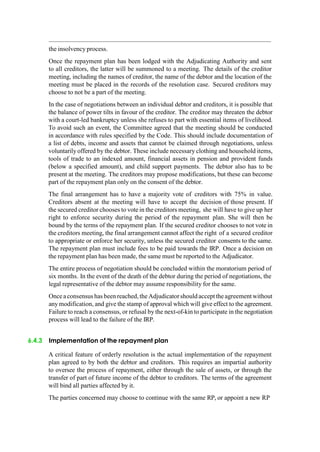 the insolvency process.
Once the repayment plan has been lodged with the Adjudicating Authority and sent
to all creditors, the latter will be summoned to a meeting. The details of the creditor
meeting, including the names of creditor, the name of the debtor and the location of the
meeting must be placed in the records of the resolution case. Secured creditors may
choose to not be a part of the meeting.
In the case of negotiations between an individual debtor and creditors, it is possible that
the balance of power tilts in favour of the creditor. The creditor may threaten the debtor
with a court-led bankruptcy unless she refuses to part with essential items of livelihood.
To avoid such an event, the Committee agreed that the meeting should be conducted
in accordance with rules specified by the Code. This should include documentation of
a list of debts, income and assets that cannot be claimed through negotiations, unless
voluntarily offered by the debtor. These include necessary clothing and household items,
tools of trade to an indexed amount, financial assets in pension and provident funds
(below a specified amount), and child support payments. The debtor also has to be
present at the meeting. The creditors may propose modifications, but these can become
part of the repayment plan only on the consent of the debtor.
The final arrangement has to have a majority vote of creditors with 75% in value.
Creditors absent at the meeting will have to accept the decision of those present. If
the secured creditor chooses to vote in the creditors meeting, she will have to give up her
right to enforce security during the period of the repayment plan. She will then be
bound by the terms of the repayment plan. If the secured creditor chooses to not vote in
the creditors meeting, the final arrangement cannot affect the right of a secured creditor
to appropriate or enforce her security, unless the secured creditor consents to the same.
The repayment plan must include fees to be paid towards the IRP. Once a decision on
the repayment plan has been made, the same must be reported to the Adjudicator.
The entire process of negotiation should be concluded within the moratorium period of
six months. In the event of the death of the debtor during the period of negotiations, the
legal representative of the debtor may assume responsibility for the same.
Once aconsensus has been reached, the Adjudicatorshould accept the agreement without
any modification, and give the stamp of approval which will give effect to the agreement.
Failure to reach a consensus, or refusal by the next-of-kin to participate in the negotiation
process will lead to the failure of the IRP.
6.4.3 Implementation of the repayment plan
A critical feature of orderly resolution is the actual implementation of the repayment
plan agreed to by both the debtor and creditors. This requires an impartial authority
to oversee the process of repayment, either through the sale of assets, or through the
transfer of part of future income of the debtor to creditors. The terms of the agreement
will bind all parties affected by it.
The parties concerned may choose to continue with the same RP, or appoint a new RP
 