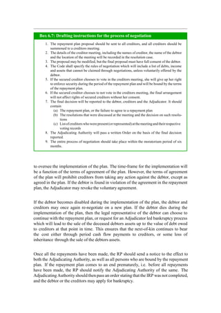 to oversee the implementation of the plan. The time-frame for the implementation will
be a function of the terms of agreement of the plan. However, the terms of agreement
of the plan will prohibit creditors from taking any action against the debtor, except as
agreed in the plan. If the debtor is found in violation of the agreement in the repayment
plan, the Adjudicator may revoke the voluntary agreement.
If the debtor becomes disabled during the implementation of the plan, the debtor and
creditors may once again re-negotiate on a new plan. If the debtor dies during the
implementation of the plan, then the legal representative of the debtor can choose to
continue with the repayment plan, or request for an Adjudicator led bankruptcy process
which will lead to the sale of the deceased debtors assets up to the value of debt owed
to creditors at that point in time. This ensures that the next-of-kin continues to bear
the cost either through period cash flow payments to creditors, or some loss of
inheritance through the sale of the debtors assets.
Once all the repayments have been made, the RP should send a notice to the effect to
both the Adjudicating Authority, as well as all persons who are bound by the repayment
plan. If the repayment plan comes to an end prematurely, i.e. before all repayments
have been made, the RP should notify the Adjudicating Authority of the same. The
Adjudicating Authority should then pass an order stating that the IRP was not completed,
and the debtor or the creditors may apply for bankruptcy.
The repayment plan proposal should be sent to all creditors, and all creditors should be
summoned to a creditors meeting.
The details of the creditor meeting, including the names of creditor, the name of the debtor
and the location of the meeting will be recorded in the resolution case.
The proposal may be modified, but the final proposal must have full consent of the debtor.
The Code shall specify the rules of negotiation which will include a list of debts, income
and assets that cannot be claimed through negotiations, unless voluntarily offered by the
debtor.
If the secured creditor chooses to vote in the creditors meeting, she will give up her right
to enforce security during the period of the repayment plan and will be bound by the terms
of the repayment plan.
If the secured creditor chooses to not vote in the creditors meeting, the final arrangement
will not affect rights of secured creditors without her consent.
The final decision will be reported to the debtor, creditors and the Adjudicator. It should
contain
The repayment plan, or the failure to agree to a repayment plan
The resolutions that were discussed at the meeting and the decision on such resolu-
tions
Listofcreditorswhowerepresent(orrepresented)atthemeetingandtheirrespective
voting records
The Adjudicating Authority will pass a written Order on the basis of the final decision
reported.
The entire process of negotiation should take place within the moratorium period of six
months.
Box 6.7: Drafting instructions for the process of negotiation
 