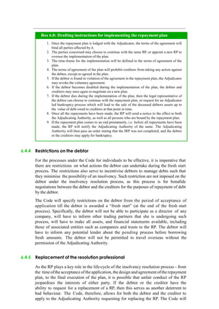 6.4.4 Restrictions on the debtor
For the processes under the Code for individuals to be effective, it is imperative that
there are restrictions on what actions the debtor can undertake during the fresh start
process. The restrictions also serve to incentivise debtors to manage debts such that
they minimise the possibility of an insolvency. Such restriction are not imposed on the
debtor under the insolvency resolution process, as this process is for bonafide
negotiations between the debtor and the creditors for the purposes of repayment of debt
by the debtor.
The Code will specify restrictions on the debtor from the period of acceptance of
application till the debtor is awarded a “fresh start” (at the end of the fresh start
process). Specifically, the debtor will not be able to participate as a director of any
company, will have to inform other trading partners that she is undergoing such
process, will have to make all assets, and financial statements available, including
those of associated entities such as companies and trusts to the RP. The debtor will
have to inform any potential lender about the pending process before borrowing
fresh amounts. The debtor will not be permitted to travel overseas without the
permission of the Adjudicating Authority.
6.4.5 Replacement of the resolution professional
As the RP plays a key role in the life-cycle of the insolvency resolution process - from
the timeofthe acceptance oftheapplication, thedesign and agreement ofthe repayment
plan, to the final execution of the plan, it is possible that unfair conduct of the RP
jeopardises the interests of either party. If the debtor or the creditor have the
ability to request for a replacement of a RP, then this serves as another deterrent to
bad behaviour. The Code, therefore, allows for both the debtor and the creditor to
apply to the Adjudicating Authority requesting for replacing the RP. The Code will
Once the repayment plan is lodged with the Adjudicator, the terms of the agreement will
bind all parties affected by it.
The parties concerned may choose to continue with the same RP, or appoint a new RP to
oversee the implementation of the plan.
The time-frame for the implementation will be defined in the terms of agreement of the
plan.
The terms of agreement of the plan will prohibit creditors from taking any action against
the debtor, except as agreed in the plan.
If the debtor is found in violation of the agreement in the repayment plan, the Adjudicator
may revoke the voluntary agreement.
If the debtor becomes disabled during the implementation of the plan, the debtor and
creditors may once again re-negotiate on a new plan.
If the debtor dies during the implementation of the plan, then the legal representative of
the debtor can choose to continue with the repayment plan, or request for an Adjudicator
led bankruptcy process which will lead to the sale of the deceased debtors assets up to
the value of debt owed to creditors at that point in time.
Once all the repayments have been made, the RP will send a notice to the effect to both
the Adjudicating Authority, as well as all persons who are bound by the repayment plan.
If the repayment plan comes to an end prematurely, i.e. before all repayments have been
made, the RP will notify the Adjudicating Authority of the same. The Adjudicating
Authority will then pass an order stating that the IRP was not completed, and the debtor
or the creditors may apply for bankruptcy.
Box 6.8: Drafting instructions for implementing the repayment plan
 