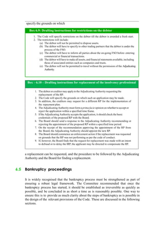 specify the grounds on which
Box – 6.10 – Drafting instructions for replacement of the insolvency professional
1. Thedebtororcreditor mayapplytothe Adjudicating Authorityrequestingthe
replacement of the RP.
2. The Code will specify the grounds on which such an application may be made.
3. In addition, the creditors may request for a different RP for the implementation of
the repayment plan.
4. TheAdjudicating Authority must forma prima facieopinion on whether to acceptor
reject the application within a specified time frame.
5. Ifthe Adjudicating Authority accepts the application, it should check the basic
credentials of the proposed RP with the Board.
6. The Board should send a response to the Adjudicating Authority recommending or
rejecting the appointment of the proposed RP within a specified time period.
7. On the receipt of the recommendation approving the appointment of the RP from
the Board, the Adjudicating Authority should appoint the new RP.
8. The Board should commence an enforcement action if the replacement was requested
on grounds that the RP was not performing as per the code of conduct.
9. If, however, the Board finds that the request for replacement was made with an intent
to defraud or to delay the IRP, the applicant may be directed to compensate the RP.
a replacement can be requested, and the procedure to be followed by the Adjudicating
Authority and the Board for finding a replacement.
6.5 Bankruptcy proceedings
It is widely recognised that the bankruptcy process must be strengthened as part of
ensuring a robust legal framework. The Committee recommended that once the
bankruptcy process has started, it should be established as irreversible as quickly as
possible, and be concluded in as short a time as is reasonably possible. One way to
ensure this is to provide as much clarity about the steps of bankruptcy as is possible in
the design of the relevant provisions of the Code. These are discussed in the following
sections.
The Code will specify restrictions on the debtor till the debtor is awarded a fresh start.
The restrictions will include:
The debtor will not be permitted to dispose assets.
The debtor will have to specify to other trading partners that the debtor is under the
process of the FSO.
The debtor will have to inform all parties about the on-going FSO before entering
commercial or financial transactions.
The debtor will haveto makeall assets, and financial statements available,including
those of associated entities such as companies and trusts.
The debtor will not be permitted to travel without the permission of the Adjudicating
Authority.
Box 6.9: Drafting instructions for restrictions on the debtor
 
