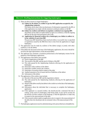 Box 6.11: Drafting instructions for triggering bankruptcy
1. There are three reasons to trigger bankruptcy:
(a) Failure by the debtor or creditor to get the IRP application accepted by the
Adjudicating Authority
The failure can be due to the non disclosure of information requested by the RP, or
if the application was made with the intention to defraud creditors or the RP.
(b) Failure by creditors and debtors to negotiate a solution in an ongoing IRP.
The failure can be either an explicit failure to agree on a solution, or that the ongoing
IRP has hit the time limit permitted in the Code.
(c) Application by financial creditors for a bankruptcy on a failure to adhere to
terms solution of a previous IRP.
The previous IRP should have been resolved within a reasonable time as specified
in regulations issued by the IRB from time to time from the application to trigger
bankruptcy.
2. The application may be made by creditors of the debtor (singly or jointly with other
creditors), or by the debtor.
3. If the debtor has deceased at the time of the bankruptcy application, the notice should be
served to the legal representative of the deceased debtor.
4. The applicant may nominate a resolution professional as the bankruptcy trustee for the
purposes of the bankruptcy application.
5. The application of the debtor must include:
(a) Proof of application of the IRP.
(b) The records of the IRP, and the proof of failure of the IRP.
(c) The order passed by the Adjudicating Authority allowing for the application of
bankruptcy
(d) Particulars of the creditors of the debtor
(e) Particulars of debts owed to the creditors
(f) Particulars of securities held in respect of the debt
(g) Audited statement of list of assets and list of liabilities of the debtor
(h) Information of the debtor
6. The application of the creditor must include:
(a) Records of the previous IRP, and the negotiation solution
(b) The order passed by the Adjudicating Authority allowing for the application of
bankruptcy
(c) Detailsofthedebtsowedbythedebtor tothecreditor asonthe dateofthebankruptcy
application
(d) Information about the individual that is necessary to complete the bankruptcy
application
(e) If the applicant is a secured creditor, she should provide a statement that she is
willing, in the event of a bankruptcy order being made, to give up his security for
the benefit of all the creditors of the bankrupt, or that the application is made only
in respect to the unsecured part of the debt.
(f) If the secured creditor makes an application only in respect to the unsecured part of
the debt, then she should provide an estimated value of the unsecured part of the
debt.
7. The bankruptcyapplication must be submitted along with a prescribed non-refundable fee.
 