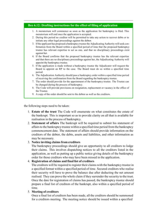 the following steps need to be taken:
1. Estate of the trust The Code will enumerate on what constitutes the estate of
the bankrupt. This is important so as to provide clarity on all that is available for
realisation in the process of bankruptcy.
2. Statement of affairs The bankrupt will be required to submit his statement of
affairs to the bankruptcytrustee within a specified time period from the bankruptcy
commencement date. The statement of affairs should provide information on the
creditors of the debtor, the debts, assets and liabilities, and other information as
may be necessary.
3. Notice inviting claims from creditors
The bankruptcy proceedings should give an opportunity to all creditors to lodge
their claims. This involves dispatching notices to all the creditors listed in the
application, as well as putting up a public notice giving details of the bankruptcy
order for those creditors who may have been missed in the application.
4. Registration of claims and final list of creditors
The creditors will be required to register their claims with the bankruptcy trustee in
a specified format within a specified period of time. Secured creditors who realise
their security will have to prove the balance due after deducting the net amount
realised. They can prove the whole claim if they surrender the security to the trust.
Once the date for registration of claims has passed, the bankruptcy trustee should
prepare a final list of creditors of the bankrupt, also within a specified period of
time.
5. Meeting of creditors
Once a final list of creditors has been made, all the creditors should be summoned
for a creditors meeting. The meeting notice should be issued within a specified
A moratorium will commence as soon as the application for bankruptcy is filed. This
moratorium will end once the application is accepted.
During this period no creditor will be permitted to take any action to recover debts or to
initiate any other legal proceedings against the debtor.
Ifthe applicant has proposed abankruptcytrustee the Adjudicating Authority will seek con-
firmation from the Board within a specified period of time that the proposed bankruptcy
trustee has relevant expertise to act as one, and that no disciplinary proceedings exist
against her.
If the Board confirms that the proposed bankruptcy trustee has the relevant expertise
and that there are no disciplinary proceedings against her, the Adjudicating Authority will
appoint the bankruptcy trustee.
If the application is made without a bankruptcy trustee the Adjudicator will request the
Board to appoint an RP to the case. The Board must do so within a specified time
period.
The Adjudication Authority should pass a bankruptcy order within a specified time period
of receiving the confirmation from the Board regarding the bankruptcy trustee.
The order should provide for the appointment of the bankruptcy trustee. The Trustee can
be changed during the process of bankruptcy.
The Code will provide provisions on resignation, replacement or vacancy in the office of
the Trustee.
A copy of the order should be sent to the debtor as well as the creditors.
Box 6.12: Drafting instructions for the effect of filing of application
 