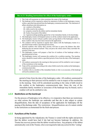 period of time from the date of the bankruptcy order. All creditors summoned to
the meeting (or their proxies) will be entitled to vote in respect of the resolutions
in the meeting. Votes will be calculated according to the value of debt owed to
the creditor at the bankruptcy commencement date. Since the vote of the
immediate family members or associates of the bankrupt may be biased, such a
creditor will not be entitled to vote.
6.5.4 Restrictions on the bankrupt
For the process of bankruptcy to be effective, it is imperative that there are restrictions
on what actions the bankrupt can undertake and that she is also subject to certain
disqualifications, from the date of acceptance of the application for bankruptcy till the
passing of the discharge order. The restrictions / disqualifications are of a nature similar
to the restrictions as enumerated for the fresh start process.
6.5.5 Functions of the Trustee
In being appointed by the Adjudicator, the Trustee is vested with the rights and powers
that the debtor would have had if she had not become bankrupt. In addition, the
Trustee has recovery powers that the debtor would not have. Any property of the debtor
automatically vests in the Trustee, who is not required to take anyaction for this ‟vesting‟
The Code will enumerate on what constitutes the estate of the bankrupt.
The bankrupt will be required to submit his statement of affairs to the bankruptcy trustee
within a specified time period from the bankruptcy commencement date. The statement of
affairs should provide information on
creditors of the debtor
debts owed to the creditors
property owned by the debtor and his immediate family
books of accounts of the debtor
legal proceedings pending against her or her immediate family, to his knowledge.
The bankruptcy trustee will dispatch notices to all the creditors listed in the application.
The bankruptcy trustee will put a public notice giving details of the bankruptcy order for
those creditors who may have been missed in the application.
The creditors will be required to register their claims with the bankruptcy trustee in a
specified format within a specified period of time.
Secured creditors who realise their security will have to prove the balance due after
deducting the net amount realised. They can prove the whole claim if they surrender the
security to the trust.
The bankruptcy trustee will prepare a final list of creditors of the bankrupt within a
specified period of time.
The bankruptcy trustee will summon the creditors for a creditors meeting. The meeting
notice should be issued within a specified period of time from the date of the bankruptcy
order.
All creditors summoned to the meeting (or their proxies) will be entitled to vote in respect
of the resolutions in the meeting.
Voteswill be calculated according to the valueofdebt owed to the creditor at the bankruptcy
commencement date.
A creditor who is a member of the immediate family or who is an associate, of the bankrupt
will not be entitled to vote.
Box 6.13: Drafting instructions for effect of the bankruptcy order.
 