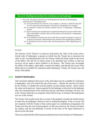 to occur.
The function of the Trustee is to preserve and protect the value of the assets until a
formal order of bankruptcy is passed, at which time the Trustee has to maximise the
value in sale. In undertaking this role, the Trustee verifies all claims made on the assets
of the debtor. The full list of claims needs to be identified and verified, so that any
recovery can be made to these creditors in all fairness. The Trustee may investigate
the affairs of the debtor, admit debts, examine the debtor, and identify the assets of the
debtor that are available for realisation under bankruptcy. Finally, the Trustee may sell
assets of the debtor.
6.5.6 Assets in bankruptcy
The Committee debated what assets of the individual must be available for realisation
in bankruptcy, who will control the sale of the assets – whether the sale has to be done
by the Trustee, or whether the secured creditor can take charge instead – and to whom
the value can be paid out. Assets acquired by the bankrupt, or devolved to the bankrupt,
after the commencement of the insolvency process and before discharge will also vest
in the Trustee when they are acquired. Items held in trust, or loaned to the bankrupt do
not vest in the Trustee.
The Trustee will usually invite the co-owner of the property (usually the family home)
to either buy the bankrupt‟s interest or join in selling the property. If the co-owner will
not cooperate with the Trustee or they cannot agree on a satisfactory arrangement, the
Trustee can force the sale of joint property. In that case, however, the Trustee will share
the surplus with the non-bankrupt co-owner on the basis of the legal entitlement as
shown on the title deed.
Therewasclaritythatthefollowingunencumbered assetsmust bekeptoutofbankruptcy:
The Code will specify restrictions on the bankrupt from the date of the bankruptcy
commencement. The bankrupt will:
not be permitted to be a director of any company, or directly or indirectly take part
in or be concerned in the promotion, formation or management of a company
be required to inform his business partners that he is undergoing a bankruptcy
process
prior to entering into any financial or commercial transaction of a pre-scribed value,
either individually or jointly, inform all the parties involved that he is undergoing a
bankruptcy process
be incompetent to maintain any action, other than an action for damages in respect of
an injury to his person, without the previous sanction of the Adjudicating Authority
be permitted to travel overseas only with the permission of the Adjudicating Au-
thority
Box 6.14: Drafting instructions for restrictions on the bankrupt
 