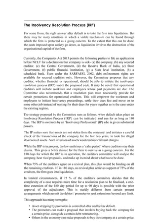 The Insolvency Resolution Process (IRP)
For some firms, the right answer after default is to take the firm into liquidation. But
there may be many situations in which a viable mechanism can be found through
which the firm is protected as a going concern. To the extent that this can be done,
the costs imposed upon society go down, as liquidation involves the destruction of the
organisational capital of the firm.
Currently, the Companies Act 2013 permits the following parties to file an application
before NCLT for a declaration that company is sick- (a) the company, (b) any secured
creditor, (c) the Central Government, (d) the Reserve Bank of India, (e) State
Government, (f) public financial institution, (g) a State level institution, (h) a
scheduled bank. Even under the SARFAESI, 2002, debt enforcement rights are
available for secured creditors only. However, the Committee proposes that any
creditor, whether financial or operational, should be able to initiate the insolvency
resolution process (IRP) under the proposed code. It may be noted that operational
creditors will include workmen and employees whose past payments are due. The
Committee also recommends that a resolution plan must necessarily provide for
certain protections for operational creditors. This will empower the workmen and
employees to initiate insolvency proceedings, settle their dues fast and move on to
some other job instead of waiting for their dues for years together as is the case under
the existing regime.
The strategy proposed by the Committee runs as follows, when default takes place an
Insolvency Resolution Process (IRP) can be initiated and run for as long as 180
days. The IRP is overseen by an „Insolvency Professional‟ (IP) who is given substantial
powers.
The IP makes sure that assets are not stolen from the company, and initiates a careful
check of the transactions of the company for the last two years, to look for illegal
diversion of assets. Such diversion of assets would induce criminal charges.
While the IRP is in process, the law enshrines a „calm period‟ where creditors stay their
claims. This gives a better chance for the firm to survive as a going concern. For the
180 days for which the IRP is in operation, the creditors committee will analyse the
company, hear rival proposals, and make up its mind about what has to be done.
When 75% of the creditors agree on a revival plan, this plan would be binding on all
the remaining creditors. If, in 180 days, no revival plan achieves support of 75% of the
creditors, the firm goes into liquidation.
In limited circumstances, if 75 % of the creditors committee decides that the
complexity of a case requires more time for a resolution plan to be finalised, a one-
time extension of the 180 day period for up to 90 days is possible with the prior
approval of the adjudicator. This is starkly different from certain present
arrangements which permit the debtor / promoter to seek extensions beyond any limit.
This approach has many strengths:
• Asset stripping by promoters is controlled after and before default.
• The promoters can make a proposal that involves buying back the company for
a certain price, alongside a certain debt restructuring.
• Others in the economy can make proposals to buy the company at a certain price,
 