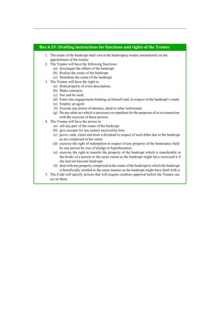 The estate of the bankrupt shall vest in the bankruptcy trustee immediately on the
appointment of the trustee
The Trustee will have the following functions:
Investigate the affairs of the bankrupt
Realise the estate of the bankrupt
Distribute the estate of the bankrupt
The Trustee will have the right to:
Hold property of every description,
Make contracts,
Sue and be sued,
Enter into engagements binding on himself and, in respect of the bankrupt‟s estate
Employ an agent
Execute any power of attorney, deed or other instrument,
Do anyother act which is necessaryor expedientfor the purposesof or inconnection
with the exercise of those powers.
The Trustee will have the power to:
sell any part of the estate of the bankrupt
give receipts for any money received by him
prove, rank, claim and draw a dividend in respect of such debts due to the bankrupt
as are comprised in her estate
exercise the right of redemption in respect of any property of the bankruptcy held
by any person by way of pledge or hypothecation.
exercise the right to transfer the property of the bankrupt which is transferable in
the books of a person to the same extent as the bankrupt might have exercised it if
she had not become bankrupt.
deal with anypropertycomprised in the estate of the bankrupt to which the bankrupt
is beneficially entitled in the same manner as the bankrupt might have dealt with it.
The Code will specify actions that will require creditors approval before the Trustee can
act on them.
Box 6.15: Drafting instructions for functions and rights of the Trustee
 