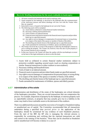 1. Assets held as collateral to certain financial market institutions subject to
protection available regarding secured assets (such as clearing corporations or
similar financial transactions to either creditors or non-creditors).
2. Necessary clothing and household items
3. Tools of trade to an indexed amount,
4. Financial assets in pension and provident funds (under an specified amount)
5. Anyright to recover damages or compensation for personal injury or wrong doing
or in respect of the death of the spouse or member of family of the debtor.
6. The dwelling unit (family home) of the bankrupt (up to a specified amount)
7. Funds earmarked for maintenance of children, spouse and elderly parents.
6.5.7 Administration of the estate
Administration and distribution of the estate of the bankruptcy are critical elements
of the bankruptcy procedure. There are several transactions that can compromise the
process. For example, disposition of property by the bankrupt, or onerous property such
as unprofitable contracts, or property that may actually give rise to a liability to the
estate may lead to fewer realisable assets to the detriment of the creditors.
There was additional discussion around the recoveries of wrongful or fraudulent trading
or unauthorised use of capital. The Committee recommended that all transactions
undertaken during a specified time period prior to the application of the
bankruptcy should be scrutinised for any evidence of such fraudulent practices.
From the start of the IRP, the RP who is managing the relevant process is
responsible for scrutinising and verifying that the reported transactions are valid
and central to the running of the business. Those that can be classified as fraudulent
and/or unauthorised will become evidence in a case of
All assets owned by the bankrupt can be used in realising value.
Assets acquired by the bankrupt, or devolved to the bankrupt after the commencement
of the insolvency process and before discharge will also vest with the Trustee when
they are acquired.
Items held in trust, or loaned to the bankrupt do not vest in the Trustee.
The following assets will be exempted:
Assets held as collateral to certain financial market institutions.
Necessary clothing and household items.
Tools of trade to an indexed amount.
Financialassets(andinterestearnedonthefinancialassets)inpensionandprovident
funds (up to a specified amount).
Any right to recover damages or compensation for personal injury or wrong doing
or in respect of the death of the spouse or member of family of the debtor.
The dwelling unit (family home) of the bankrupt (up to a specified amount).
Funds earmarked for maintenance of children, spouse and elderly parents.
The Trustee will invite the co-owner of the property to either buy the bankrupt‟s interest or
join in selling the property. The Trustee can, however, force the sale of joint property if
the co-owner chooses to not co-operate.
In that case, however, the Trustee will share the surplus with the non-bankrupt co-owner
on the basis of the legal entitlement as shown on the title deed.
Box 6.16: Drafting instructions for the assets realisable in bankruptcy
 