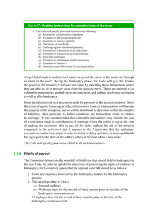 alleged fraud made to include such assets as part of the estate of the insolvent, through
an order of the court. During the bankruptcy phase, the Code will give the Trustee
the power to file lawsuits to recover lost value by canceling those transactions where
they are able to, or to recover value from the accused party. These are referred to as
vulnerable transactions, carried out in the lead up to, and during, insolvency resolution
as well as after bankruptcy.
Some jurisdictions set such recoveries aside for payment to the secured creditors. Given
the extent of equity financing in India, all recoveries from such transactions will become
the property of the enterprise, and so will be distributed as described within the waterfall
of liabilities. Also particular to Indian conditions are transactions made in relation
to marriage. It was recommended that vulnerable transactions may include the case
of a settlement made in consideration of marriage where the settlor is not at the time
of making the settlement able to pay all his debts without the aid of the property
comprised in the settlement and it appears to the Adjudicator that the settlement,
covenant or contract was made in order to defeat or delay creditors, or was unjustifiable
having regard to the state of the settlor‟s affairs at the time when it was made.
The Code will specify provisions related to all such transactions.
6.5.8 Priority of payout
The Committee debated on the waterfall of liabilities that should hold in bankruptcy in
the new Code. In order to uphold the objectives of preserving the rights of creditors in
bankruptcy, the Committee agreed that the optimal waterfall should be as follows:
1. Costs and expenses incurred by the bankruptcy trustee for the bankruptcy
process.
2. The second priority will be to
(a) Secured creditors.
(b) Workmen dues for the period of three months prior to the date of the
bankruptcy commencement
3.Employee dues for the period of three months prior to the date of the
bankruptcy commencement.
The Code will specify provisions related to the following
Restrictions on disposition of property
Treatment of after acquired property
Treatment of onerous property
Disclaimer of leaseholds
Challenge against disclaimed property
Treatment of transactions at an undervalue
Treatment of transactions giving preference
Bona-fidepurchasers
Treatment of extortionate credit transactions
Treatment of contracts
Administration of the estate of a deceased debtor
Box 6.17: Drafting instructions for administration of the estate
 