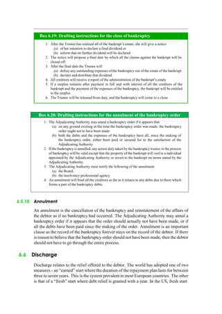 Box 6.20: Drafting instructions for the annulment of the bankruptcy order
1. The Adjudicating Authority may annul a bankruptcy order if it appears that
(a) on any ground existing at the time the bankruptcy order was made, the bankruptcy
order ought not to have been made
(b) both the debts and the expenses of the bankruptcy have all, since the making of
the bankruptcy order, either been paid or secured for to the satisfaction of the
Adjudicating Authority
2. If the bankruptcy is annulled, any action duly taken by the bankruptcy trustee in the process
of bankruptcy will be valid except that the property of the bankrupt will vest in a individual
appointed by the Adjudicating Authority or revert to the bankrupt on terms stated by the
Adjudicating Authority.
3. The Adjudicating Authority must notify the following of the annulment
(a) the Board;
(b) the insolvency professional agency
4. An annulment will bind all the creditors so far as it relates to any debts due to them which
forms a part of the bankruptcy debts.
6.5.10 Annulment
An annulment is the cancellation of the bankruptcy and reinstatement of the affairs of
the debtor as if no bankruptcy had occurred. The Adjudicating Authority may annul a
bankruptcy order if it appears that the order should actually not have been made, or if
all the debts have been paid since the making of the order. Annulment is an important
clause as the record of the bankruptcy forever stays on the record of the debtor. If there
is reason to believe that the bankruptcy order should not have been made, then the debtor
should not have to go through the entire process.
6.6 Discharge
Discharge relates to the relief offered to the debtor. The world has adopted one of two
measures - an “earned” start where the duration of the repayment plan lasts for between
three to seven years. This is the system prevalent in most European countries. The other
is that of a “fresh” start where debt relief is granted with a year. In the US, fresh start
After the Trustee has realised all of the bankrupt‟s estate, she will give a notice
of her intention to declare a final dividend or
inform that no further dividend will be declared
The notice will propose a final date by which all the claims against the bankrupt will be
closed off.
After the final date the Trustee will
defray any outstanding expenses of the bankruptcy out of the estate of the bankrupt
declare and distribute that dividend
All creditors will receive a report of the administration of the bankrupt‟s estate
If a surplus remains after payment in full and with interest of all the creditors of the
bankrupt and the payment of the expenses of the bankruptcy, the bankrupt will be entitled
to the surplus
The Trustee will be released from duty, and the bankruptcy will come to a close.
Box 6.19: Drafting instructions for the close of bankruptcy
 