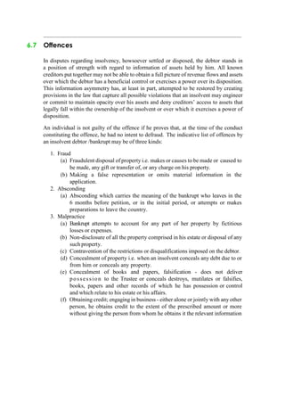 6.7 Offences
In disputes regarding insolvency, howsoever settled or disposed, the debtor stands in
a position of strength with regard to information of assets held by him. All known
creditors put together may not be able to obtain a full picture of revenue flows and assets
over which the debtor has a beneficial control or exercises a power over its disposition.
This information asymmetry has, at least in part, attempted to be restored by creating
provisions in the law that capture all possible violations that an insolvent may engineer
or commit to maintain opacity over his assets and deny creditors‟ access to assets that
legally fall within the ownership of the insolvent or over which it exercises a power of
disposition.
An individual is not guilty of the offence if he proves that, at the time of the conduct
constituting the offence, he had no intent to defraud. The indicative list of offences by
an insolvent debtor /bankrupt may be of three kinds:
1. Fraud
(a) Fraudulent disposal of property i.e. makes or causes to be made or caused to
be made, any gift or transfer of, or any charge on his property.
(b) Making a false representation or omits material information in the
application.
2. Absconding
(a) Absconding which carries the meaning of the bankrupt who leaves in the
6 months before petition, or in the initial period, or attempts or makes
preparations to leave the country.
3. Malpractice
(a) Bankrupt attempts to account for any part of her property by fictitious
losses or expenses.
(b) Non-disclosure of all the property comprised in his estate or disposal of any
such property.
(c) Contravention of the restrictions or disqualifications imposed on the debtor.
(d) Concealment of property i.e. when an insolvent conceals any debt due to or
from him or conceals any property.
(e) Concealment of books and papers, falsification - does not deliver
possession to the Trustee or conceals destroys, mutilates or falsifies,
books, papers and other records of which he has possession or control
and which relate to his estate or his affairs.
(f) Obtaining credit; engaging in business - either alone or jointly with any other
person, he obtains credit to the extent of the prescribed amount or more
without giving the person from whom he obtains it the relevant information
 