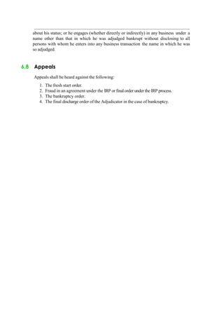 about his status; or he engages (whether directly or indirectly) in any business under a
name other than that in which he was adjudged bankrupt without disclosing to all
persons with whom he enters into any business transaction the name in which he was
so adjudged.
6.8 Appeals
Appeals shall be heard against the following:
1. The fresh start order.
2. Fraud in an agreement under the IRP or final order under the IRP process.
3. The bankruptcy order.
4. The final discharge order of the Adjudicator in the case of bankruptcy.
 