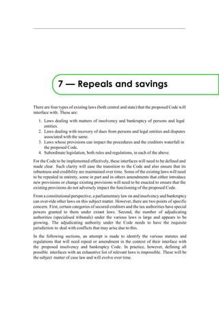 7 — Repeals and savings
There are four types of existing laws (both central and state) that the proposed Code will
interface with. These are:
1. Laws dealing with matters of insolvency and bankruptcy of persons and legal
entities.
2. Laws dealing with recovery of dues from persons and legal entities and disputes
associated with the same.
3. Laws whose provisions can impact the procedures and the creditors waterfall in
the proposed Code.
4. Subordinate legislation, both rules and regulations, in each of the above.
For the Code to be implemented effectively, these interfaces will need to be defined and
made clear. Such clarity will ease the transition to the Code and also ensure that its
robustness and credibility are maintained over time. Some of the existing laws will need
to be repealed in entirety, some in part and in others amendments that either introduce
new provisions or change existing provisions will need to be enacted to ensure that the
existing provisions do not adversely impact the functioning of the proposed Code.
From a constitutional perspective, a parliamentary law on and insolvency and bankruptcy
can over-ride other laws on this subject matter. However, there are two points of specific
concern. First, certain categories of secured creditors and the tax authorities have special
powers granted to them under extant laws. Second, the number of adjudicating
authorities (specialised tribunals) under the various laws is large and appears to be
growing. The adjudicating authority under the Code needs to have the requisite
jurisdiction to deal with conflicts that may arise due to this.
In the following sections, an attempt is made to identify the various statutes and
regulations that will need repeal or amendment in the context of their interface with
the proposed insolvency and bankruptcy Code. In practice, however, defining all
possible interfaces with an exhaustive list of relevant laws is impossible. These will be
the subject matter of case law and will evolve over time.
 