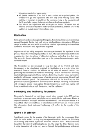 alongside a certain debt restructuring.
• All parties knows that if no deal is struck within the stipulated period, the
company will go into liquidation. This will help avoid delaying tactics. The
inability of promoters to steal from the company, owing to the supervision of
the IP, also helps reduce the incentive to have a slow lingering death.
• The role of the adjudicator will be on process issues: To ensure that all
financial creditors were indeed on the creditors committee, and that 75% of the
creditors do indeed support the resolution plan.
Liquidation
Firms go into liquidation through one of two paths. Sometimes, the creditors committee
can quickly decide that the right path is to go into liquidation. Alternatively, 180 days
can go by and no one plan is able to obtain the required supermajority in the creditors
committee. In this case also, liquidation is triggered.
Liquidation will be led by a regulated insolvency professional, the liquidator. In this
process, the assets of the company are held in trust. The rights of secured creditors are
respected: they have the choice of taking their collateral and selling it on their own.
The recoveries that are obtained are paid out to the various claimants through a well-
defined waterfall.
The Committee has recommended to keep the right of the Central and State
Government in the distribution waterfall in liquidation at a priority below the
unsecured financial creditors in addition to all kinds of secured creditors for
promoting the availability of credit and developing a market for unsecured financing
(including the development of bond markets). In the long run, this would increase the
availability of finance, reduce the cost of capital, promote entrepreneurship and lead
to faster economic growth. The government also will be the beneficiary of this
process as economic growth will increase revenues. Further, efficiency enhancement
and consequent greater value capture through the proposed insolvency regime will
bring in additional gains to both the economy and the exchequer.
Bankruptcy and insolvency for persons
Firms can be liquidated, but individuals cannot. Many concepts in the IRP, such as
obtaining a new owner with a revival plan, are not applicable for individuals. Hence, a
simplified process is envisaged for default by individuals. This includes a concept of a
„Fresh Start‟ where specified loans of a limited class of borrowers can be waived, but
this information about individual bankruptcy will reflect in the records of the
individual.
Speed is of essence
Speed is of essence for the working of the bankruptcy code, for two reasons. First,
while the „calm period‟ can help keep an organisation afloat, without the full clarity
of ownership and control, significant decisions cannot be made. Without effective
leadership, the firm will tend to atrophy and fail. The longer the delay, the more likely
it is that liquidation will be the only answer. Second, the liquidation value tends to go
 