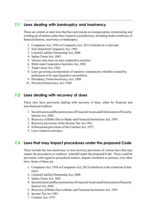 7.1 Laws dealing with bankruptcy and insolvency
These are central or state laws that have provisions on reorganisation, restructuring and
winding up of entities under their respective jurisdictions, including under conditions of
financial distress, insolvency or bankruptcy.
1. Companies Act, 1956 or Companies Act, 2013 (whichever is relevant)
2. Sick Industrial Companies Act, 1985
3. Limited Liability Partnership Act, 2008
4. Indian Trusts Act, 1882
5. Various state laws on state cooperative societies
6. Multi-state Cooperative Societies Act, 2002
7. Trade Union Act, 1926
8. Laws governing incorporation of statutory corporations (whether created by
parliament or by state legislative assemblies)
9. Presidency Towns Insolvency Act, 1909
10. Provincial Insolvency Act, 1920
7.2 Laws dealing with recovery of dues
These laws have provisions dealing with recovery of dues, either by financial and
non-financialcreditors.
1. SecuritisationandReconstructionofFinancialAssetsandEnforcementofSecurity
Interest Act, 2002
2. Recovery of Debts Due to Banks and Financial Institutions Act, 1993
3. Recovery provisions of the Income Tax Act 1961
4. Enforcement provisions of the Contract Act, 1872
5. Laws related to tort dues.
7.3 Laws that may impact procedures under the proposed Code
These include the non-insolvency or non-recovery provisions of various laws that may
impact the procedures or creditors‟ waterfall under the proposed Code. These could be
provisions with regard to procedural matters, dispute resolution or primacy over other
laws. Some of these are:
1. Companies Act, 1956 or Companies Act, 2013 (whichever is the extant law at that
time)
2. Limited Liability Partnership Act, 2008
3. Indian Trusts Act, 1882
4. SecuritisationandReconstructionofFinancialAssetsandEnforcementofSecurity
Interest Act, 2002
5. Recovery of Debts Due to Banks and Financial Institutions Act, 1993
6. Income Tax Act 1961
7. Contract Act, 1872
 