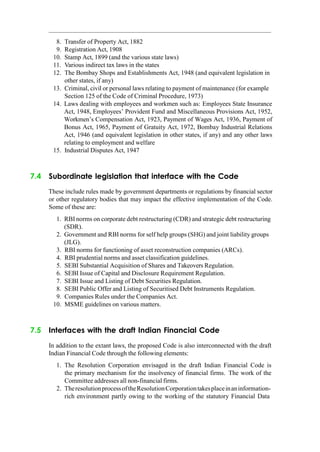 8. Transfer of Property Act, 1882
9. Registration Act, 1908
10. Stamp Act, 1899 (and the various state laws)
11. Various indirect tax laws in the states
12. The Bombay Shops and Establishments Act, 1948 (and equivalent legislation in
other states, if any)
13. Criminal, civil or personal laws relating to payment of maintenance (for example
Section 125 of the Code of Criminal Procedure, 1973)
14. Laws dealing with employees and workmen such as: Employees State Insurance
Act, 1948, Employees‟ Provident Fund and Miscellaneous Provisions Act, 1952,
Workmen‟s Compensation Act, 1923, Payment of Wages Act, 1936, Payment of
Bonus Act, 1965, Payment of Gratuity Act, 1972, Bombay Industrial Relations
Act, 1946 (and equivalent legislation in other states, if any) and any other laws
relating to employment and welfare
15. Industrial Disputes Act, 1947
7.4 Subordinate legislation that interface with the Code
These include rules made by government departments or regulations by financial sector
or other regulatory bodies that may impact the effective implementation of the Code.
Some of these are:
1. RBI norms on corporate debt restructuring (CDR) and strategic debt restructuring
(SDR).
2. Government and RBI norms for self help groups (SHG) and joint liability groups
(JLG).
3. RBI norms for functioning of asset reconstruction companies (ARCs).
4. RBI prudential norms and asset classification guidelines.
5. SEBI Substantial Acquisition of Shares and Takeovers Regulation.
6. SEBI Issue of Capital and Disclosure Requirement Regulation.
7. SEBI Issue and Listing of Debt Securities Regulation.
8. SEBI Public Offer and Listing of Securitised Debt Instruments Regulation.
9. Companies Rules under the Companies Act.
10. MSME guidelines on various matters.
7.5 Interfaces with the draft Indian Financial Code
In addition to the extant laws, the proposed Code is also interconnected with the draft
Indian Financial Code through the following elements:
1. The Resolution Corporation envisaged in the draft Indian Financial Code is
the primary mechanism for the insolvency of financial firms. The work of the
Committee addresses all non-financial firms.
2. TheresolutionprocessoftheResolutionCorporationtakesplaceinaninformation-
rich environment partly owing to the working of the statutory Financial Data
 
