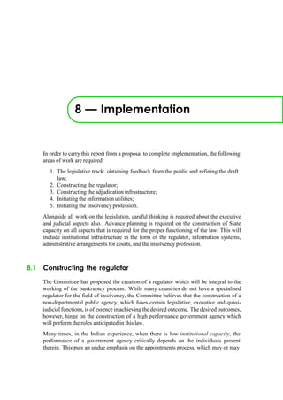 8 — Implementation
In order to carry this report from a proposal to complete implementation, the following
areas of work are required:
1. The legislative track: obtaining feedback from the public and refining the draft
law;
2. Constructing the regulator;
3. Constructing the adjudication infrastructure;
4. Initiating the information utilities;
5. Initiating the insolvency profession.
Alongside all work on the legislation, careful thinking is required about the executive
and judicial aspects also. Advance planning is required on the construction of State
capacity on all aspects that is required for the proper functioning of the law. This will
include institutional infrastructure in the form of the regulator, information systems,
administrative arrangements for courts, and the insolvency profession.
8.1 Constructing the regulator
The Committee has proposed the creation of a regulator which will be integral to the
working of the bankruptcy process. While many countries do not have a specialised
regulator for the field of insolvency, the Committee believes that the construction of a
non-departmental public agency, which fuses certain legislative, executive and quasi-
judicial functions, is of essence in achieving the desired outcome. The desired outcomes,
however, hinge on the construction of a high performance government agency which
will perform the roles anticipated in this law.
Many times, in the Indian experience, when there is low institutional capacity, the
performance of a government agency critically depends on the individuals present
therein. This puts an undue emphasis on the appointments process, which may or may
 