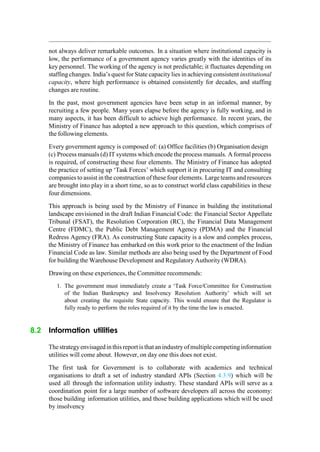 not always deliver remarkable outcomes. In a situation where institutional capacity is
low, the performance of a government agency varies greatly with the identities of its
key personnel. The working of the agency is not predictable; it fluctuates depending on
staffingchanges. India‟s quest for State capacity lies in achieving consistent institutional
capacity, where high performance is obtained consistently for decades, and staffing
changes are routine.
In the past, most government agencies have been setup in an informal manner, by
recruiting a few people. Many years elapse before the agency is fully working, and in
many aspects, it has been difficult to achieve high performance. In recent years, the
Ministry of Finance has adopted a new approach to this question, which comprises of
the following elements.
Every government agency is composed of: (a) Office facilities (b) Organisation design
(c) Process manuals (d) IT systems which encode the process manuals. A formal process
is required, of constructing these four elements. The Ministry of Finance has adopted
the practice of setting up „Task Forces‟ which support it in procuring IT and consulting
companies to assist in the construction of these four elements. Largeteams and resources
are brought into play in a short time, so as to construct world class capabilities in these
four dimensions.
This approach is being used by the Ministry of Finance in building the institutional
landscape envisioned in the draft Indian Financial Code: the Financial Sector Appellate
Tribunal (FSAT), the Resolution Corporation (RC), the Financial Data Management
Centre (FDMC), the Public Debt Management Agency (PDMA) and the Financial
Redress Agency (FRA). As constructing State capacity is a slow and complex process,
the Ministry of Finance has embarked on this work prior to the enactment of the Indian
Financial Code as law. Similar methods are also being used by the Department of Food
for building the Warehouse Development and Regulatory Authority (WDRA).
Drawing on these experiences, the Committee recommends:
1. The government must immediately create a „Task Force/Committee for Construction
of the Indian Bankruptcy and Insolvency Resolution Authority‟ which will set
about creating the requisite State capacity. This would ensure that the Regulator is
fully ready to perform the roles required of it by the time the law is enacted.
8.2 Information utilities
Thestrategyenvisagedinthis reportis thatanindustryofmultiplecompetinginformation
utilities will come about. However, on day one this does not exist.
The first task for Government is to collaborate with academics and technical
organisations to draft a set of industry standard APIs (Section 4.3.9) which will be
used all through the information utility industry. These standard APIs will serve as a
coordination point for a large number of software developers all across the economy:
those building information utilities, and those building applications which will be used
by insolvency
 