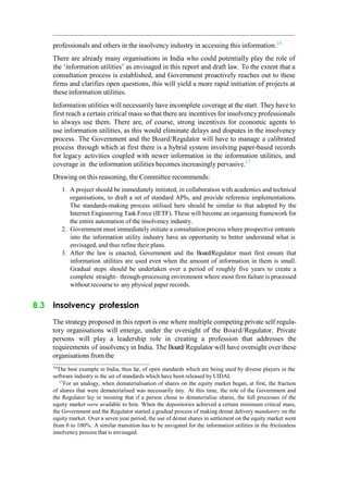 professionals and others in the insolvency industry in accessing this information.16
There are already many organisations in India who could potentially play the role of
the „information utilities‟ as envisaged in this report and draft law. To the extent that a
consultation process is established, and Government proactively reaches out to these
firms and clarifies open questions, this will yield a more rapid initiation of projects at
these information utilities.
Information utilities will necessarily have incomplete coverage at the start. They have to
first reach a certain critical mass so that there are incentives for insolvency professionals
to always use them. There are, of course, strong incentives for economic agents to
use information utilities, as this would eliminate delays and disputes in the insolvency
process. The Government and the Board/Regulator will have to manage a calibrated
process through which at first there is a hybrid system involving paper-based records
for legacy activities coupled with newer information in the information utilities, and
coverage in the information utilities becomes increasingly pervasive.17
Drawing on this reasoning, the Committee recommends:
1. A project should be immediately initiated, in collaboration with academics and technical
organisations, to draft a set of standard APIs, and provide reference implementations.
The standards-making process utilised here should be similar to that adopted by the
Internet Engineering Task Force (IETF). These will become an organising framework for
the entire automation of the insolvency industry.
2. Government must immediately initiate a consultation process where prospective entrants
into the information utility industry have an opportunity to better understand what is
envisaged, and thus refine their plans.
3. After the law is enacted, Government and the Board/Regulator must first ensure that
information utilities are used even when the amount of information in them is small.
Gradual steps should be undertaken over a period of roughly five years to create a
complete straight- through-processing environment where most firm failure is processed
without recourse to any physical paper records.
8.3 Insolvency profession
The strategy proposed in this report is one where multiple competing private self regula-
tory organisations will emerge, under the oversight of the Board/Regulator. Private
persons will play a leadership role in creating a profession that addresses the
requirements of insolvency in India. The Board/ Regulator will have oversight over these
organisations from the
16
The best example in India, thus far, of open standards which are being used by diverse players in the
software industry is the set of standards which have been released by UIDAI.
17
For an analogy, when dematerialisation of shares on the equity market began, at first, the fraction
of shares that were dematerialised was necessarily tiny. At this time, the role of the Government and
the Regulator lay in insisting that if a person chose to dematerialise shares, the full processes of the
equity market were available to him. When the depositories achieved a certain minimum critical mass,
the Government and the Regulator started a gradual process of making demat delivery mandatory on the
equity market. Over a seven year period, the use of demat shares in settlement on the equity market went
from 0 to 100%. A similar transition has to be navigated for the information utilities in the frictionless
insolvency process that is envisaged.
 