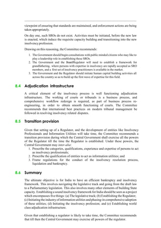 viewpoint of ensuring that standards are maintained, and enforcement actions are being
taken appropriately.
On day one, such SROs do not exist. Activities must be initiated, before the new law
is enacted, which induce the requisite capacity building and transitioning into the new
insolvencyprofession.
Drawing on this reasoning, the Committee recommends:
1. The Government should begin consultations with public minded citizens who may like to
play a leadership role in establishing these SROs.
2. The Government and the Board/Regulator will need to establish a framework for
grandfathering, where persons with expertise in insolvency are rapidly accepted as SRO
members, and a first set of insolvency practitioners is available in the market.
3. The Government and the Regulator should initiate human capital building activities all
across the country so as to build up the first wave of expertise for this field.
8.4 Adjudication infrastructure
A critical element of the insolvency process is well functioning adjudication
infrastructure. The working of courts or tribunals is a business process, and
comprehensive workflow redesign is required, as part of business process re-
engineering, in order to obtain smooth functioning of courts. The Committee
recommends that international best practices on modern tribunal management be
followed in resolving insolvency related disputes.
8.5 Transition provision
Given that setting up of a Regulator, and the development of entities like Insolvency
Professionals and Information Utilities will take time, the Committee recommends a
transition provision during which the Central Government shall exercise all the powers
of the Regulator till the time the Regulator is established. Under these powers, the
Central Government may inter-alia:
1. Prescribe the categories, qualifications, experience and expertise of persons to act
as insolvency professionals;
2. Prescribe the qualification of entities to act as information utilities; and
3. Frame regulations for the conduct of the insolvency resolution process,
liquidation and bankruptcy.
8.6 Summary
The ultimate objective is for India to have an efficient bankruptcy and insolvency
framework. This involves navigating the legislative track and going from the draft law
to a Parliamentary legislation. This also involves many other elements of building State
capacity. Establishing a sound insolvency framework for India should be seen as a project
which encompasses five things: (a) The legislative track; (b) Establishing the Regulator;
(c) Initiating the industry of information utilities and phasing-in comprehensiveadoption
of these utilities; (d) Initiating the insolvency profession; and (e) Establishing world
class adjudication infrastructure.
Given that establishing a regulator is likely to take time, the Committee recommends
that till then the Central Government may exercise all powers of the regulator.
 