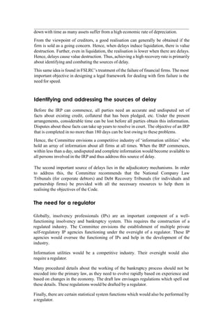 down with time as many assets suffer from a high economic rate of depreciation.
From the viewpoint of creditors, a good realisation can generally be obtained if the
firm is sold as a going concern. Hence, when delays induce liquidation, there is value
destruction. Further, even in liquidation, the realisation is lower when there are delays.
Hence, delays cause value destruction. Thus, achieving a high recovery rate is primarily
about identifying and combating the sources of delay.
This same idea is found in FSLRC‟s treatment of the failure of financial firms. The most
important objective in designing a legal framework for dealing with firm failure is the
need for speed.
Identifying and addressing the sources of delay
Before the IRP can commence, all parties need an accurate and undisputed set of
facts about existing credit, collateral that has been pledged, etc. Under the present
arrangements, considerable time can be lost before all parties obtain this information.
Disputes about these facts can take up years to resolve in court. The objective of an IRP
that is completed in no more than 180 days can be lost owing to these problems.
Hence, the Committee envisions a competitive industry of „information utilities‟ who
hold an array of information about all firms at all times. When the IRP commences,
within less than a day, undisputed and complete information would become available to
all persons involved in the IRP and thus address this source of delay.
The second important source of delays lies in the adjudicatory mechanisms. In order
to address this, the Committee recommends that the National Company Law
Tribunals (for corporate debtors) and Debt Recovery Tribunals (for individuals and
partnership firms) be provided with all the necessary resources to help them in
realising the objectives of the Code.
The need for a regulator
Globally, insolvency professionals (IPs) are an important component of a well-
functioning insolvency and bankruptcy system. This requires the construction of a
regulated industry. The Committee envisions the establishment of multiple private
self-regulatory IP agencies functioning under the oversight of a regulator. These IP
agencies would oversee the functioning of IPs and help in the development of the
industry.
Information utilities would be a competitive industry. Their oversight would also
require a regulator.
Many procedural details about the working of the bankruptcy process should not be
encoded into the primary law, as they need to evolve rapidly based on experience and
based on changes in the economy. The draft law envisages regulations which spell out
these details. These regulations would be drafted by a regulator.
Finally, there are certain statistical system functions which would also be performed by
a regulator.
 