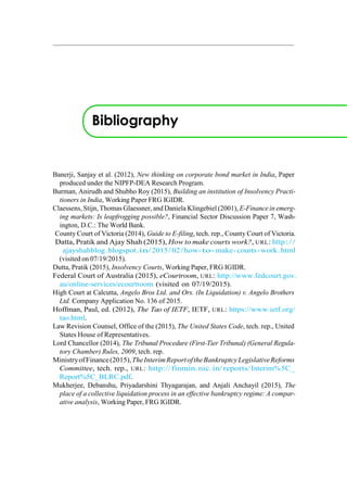 Bibliography
Banerji, Sanjay et al. (2012), New thinking on corporate bond market in India, Paper
produced under the NIPFP-DEA Research Program.
Burman, Anirudh and Shubho Roy (2015), Building an institution of Insolvency Practi-
tioners in India, Working Paper FRG IGIDR.
Claessens, Stijn, Thomas Glaessner, and Daniela Klingebiel (2001), E-Finance in emerg-
ing markets: Is leapfrogging possible?, Financial Sector Discussion Paper 7, Wash-
ington, D.C.: The World Bank.
County Court of Victoria (2014), Guide to E-filing, tech. rep., County Court of Victoria.
Datta, Pratik and Ajay Shah (2015), How to make courts work?, URL: http://
ajayshahblog.blogspot.in/2015/02/how-to-make-courts-work.html
(visited on 07/19/2015).
Dutta, Pratik (2015), Insolvency Courts, Working Paper, FRG IGIDR.
Federal Court of Australia (2015), eCourtroom, URL: http://www.fedcourt.gov.
au/online-services/ecourtroom (visited on 07/19/2015).
High Court at Calcutta, Angelo Bros Ltd. and Ors. (In Liquidation) v. Angelo Brothers
Ltd. Company Application No. 136 of 2015.
Hoffman, Paul, ed. (2012), The Tao of IETF, IETF, URL: https://www.ietf.org/
tao.html.
Law Revision Counsel, Office of the (2015), The United States Code, tech. rep., United
States House of Representatives.
Lord Chancellor (2014), The Tribunal Procedure (First-Tier Tribunal) (General Regula-
tory Chamber) Rules, 2009, tech. rep.
MinistryofFinance(2015),TheInterimReportoftheBankruptcyLegislativeReforms
Committee, tech. rep., URL: http://finmin.nic.in/reports/Interim%5C_
Report%5C_BLRC.pdf.
Mukherjee, Debanshu, Priyadarshini Thyagarajan, and Anjali Anchayil (2015), The
place of a collective liquidation process in an effective bankruptcy regime: A compar-
ative analysis, Working Paper, FRG IGIDR.
 