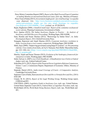 Percy Mistry Committee Report (2007), Report of the High Powered Expert Committee
on making Mumbai an international financial centre, tech. rep., Ministry of Finance.
Press Trustof India (2015), Government might go for ’pre-trialhearings’ to expedite
case disposal, URL: http://www.business-standard.com/article/economy-
policy/government- might- go- for- pre- trial- hearings- to- expedite-
case-disposal-115071900046_1.html (visited on 07/20/2015).
Rajan, Raghuram (2008), A hundred small steps: Report of the committee on financial
sector reforms, Planning Commission, Government of India.
Ravi, Aparna (2015), The Indian Insolvency Regime in Practice – An Analysis of
Insolvency and Debt Recovery Proceedings, Working Paper, FRG IGIDR.
Sane, Renuka and Susan Thomas (2012), “Borrowings by Indian firms”, in: India
Development Report, 2012, Oxford University Press.
Sengupta, Rajeswari and Anjali Sharma (2015), Corporate insolvency resolution in
India: Lessons from a cross-country comparison, Working Paper, FRG IGIDR.
Shah,Ajay(2006), “ImprovinggovernanceusinglargeITsystems”, in: Documenting
reforms: Case studies from India, ed. by S. Narayan, New Delhi: Macmillan India,
pp. 122–148, URL: http://www.mayin.org/ajayshah/PDFDOCS/Shah2006_
big_it_systems.pdf.
Sharma, Anjali and Susan Thomas (2015), Evolution of the bankruptcy framework for
enterprises in India, Working paper, FRG IGIDR.
Sobel, Sylvan A. (2007), Law Clerk Handbook: A Handbook for Law Clerks to Federal
Judges, tech. rep., Federal Judicial Center.
Srikrishna,B. N. (2013), Report of theFinancialSector LegislativeReforms Commission,
Volume 1 and 2, Commission Report, Department of Economic Affairs, Ministry of
Finance.
Stepniak, Daniel (2012), Audio-visual Coverage of Courts: A Comparative Analysis,
Cambridge University Press.
Supreme Court of India, Ramrameshwari Devi and Ors vs Nirmala Devi and Ors, ( 2011)
8 SCC 249.
Umarji, M. R. (2013), Report of the Legal Working Group, Working Group report,
CERSAI and IFC.
UNCITRAL (2005), Legislative Guide to Insolvency Law, tech. rep., United Nations.
United States Supreme Court (2013), Federal Rules of Appellate Procedure, tech. rep.
World Bank (2014), World Bank Doing Business Report, tech. rep., World Bank and
IFC.
 