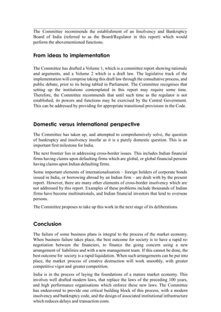 The Committee recommends the establishment of an Insolvency and Bankruptcy
Board of India (referred to as the Board/Regulator in this report) which would
perform the abovementioned functions.
From ideas to implementation
The Committee has drafted a Volume 1, which is a committee report showing rationale
and arguments, and a Volume 2 which is a draft law. The legislative track of the
implementation will comprise taking this draft law through the consultative process, and
public debate, prior to its being tabled in Parliament. The Committee recognises that
setting up the institutions contemplated in this report may require some time.
Therefore, the Committee recommends that until such time as the regulator is not
established, its powers and functions may be exercised by the Central Government.
This can be addressed by providing for appropriate transitional provisions in the Code.
Domestic versus international perspective
The Committee has taken up, and attempted to comprehensively solve, the question
of bankruptcy and insolvency insofar as it is a purely domestic question. This is an
important first milestone for India.
The next frontier lies in addressing cross-border issues. This includes Indian financial
firms having claims upon defaulting firms which are global, or global financial persons
having claims upon Indian defaulting firms.
Some important elements of internationalisation – foreign holders of corporate bonds
issued in India, or borrowing abroad by an Indian firm – are dealt with by the present
report. However, there are many other elements of cross-border insolvency which are
not addressed by this report. Examples of these problems include thousands of Indian
firms have become multinationals, and Indian financial investors that lend to overseas
persons.
The Committee proposes to take up this work in the next stage of its deliberations.
Conclusion
The failure of some business plans is integral to the process of the market economy.
When business failure takes place, the best outcome for society is to have a rapid re-
negotiation between the financiers, to finance the going concern using a new
arrangement of liabilities and with a new management team. If this cannot be done, the
best outcome for society is a rapid liquidation. When such arrangements can be put into
place, the market process of creative destruction will work smoothly, with greater
competitive vigor and greater competition.
India is in the process of laying the foundations of a mature market economy. This
involves well drafted modern laws, that replace the laws of the preceding 100 years,
and high performance organisations which enforce these new laws. The Committee
has endeavored to provide one critical building block of this process, with a modern
insolvency and bankruptcy code, and the design of associated institutional infrastructure
which reduces delays and transaction costs.
 
