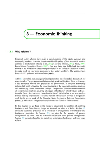 3 — Economic thinking
3.1 Why reforms?
Financial sector reforms have given a transformation of the equity, currency and
commodity markets. However, despite considerable policy efforts, the credit markets
continue to malfunction (Banerji et al., 2012; Sane and Thomas, 2012; Rajan, 2008;
Percy Mistry Committee Report, 2007). One key factor that holds back the credit
market is the mechanism for resolving insolvency, or the failure of a borrower (debtor)
to make good on repayment promises to the lender (creditor). The existing laws
have several problems and are enforced poorly.
Table 3.1 shows that numerous government committees have worked on this subject, for
many decades. The present project builds on their work and thinking. There is, however,
a key difference between this project and its predecessors. In the past, bankruptcy
reforms had involved treating the broad landscape of the bankruptcy process as given,
and undertaking certain incremental changes. The present Committee has the mandate
of comprehensive reform, covering all aspects of bankruptcy of individuals and non-
financial firms. Here the term “non-financial firms” includes but is not restricted to
limited liability corporations. The only element which is not covered in the present
work is the recent work of the Financial Sector Legislative Reforms Commission
(FSLRC), which has a comprehensive solution for the failure of financial firms.
In this chapter, we go back to the basics to understand the problem of resolving
insolvency, and from there to design an approach to solve it in India. Section 3.2
articulates economic principles for a sound set of arrangements of bankruptcy and
insolvency resolution. In Section 3.3, we describe the working of present
arrangements in India, and the difficulties faced with these present arrangements.
Section 3.5 shows the benefits for India from undertaking bankruptcy and insolvency
reform.
 