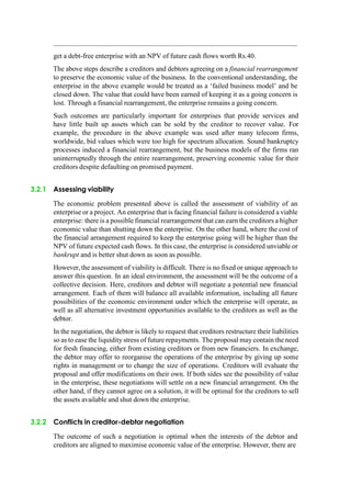 get a debt-free enterprise with an NPV of future cash flows worth Rs.40.
The above steps describe a creditors and debtors agreeing on a financial rearrangement
to preserve the economic value of the business. In the conventional understanding, the
enterprise in the above example would be treated as a „failed business model‟ and be
closed down. The value that could have been earned of keeping it as a going concern is
lost. Through a financial rearrangement, the enterprise remains a going concern.
Such outcomes are particularly important for enterprises that provide services and
have little built up assets which can be sold by the creditor to recover value. For
example, the procedure in the above example was used after many telecom firms,
worldwide, bid values which were too high for spectrum allocation. Sound bankruptcy
processes induced a financial rearrangement, but the business models of the firms ran
uninterruptedly through the entire rearrangement, preserving economic value for their
creditors despite defaulting on promised payment.
3.2.1 Assessing viability
The economic problem presented above is called the assessment of viability of an
enterprise or a project. An enterprise that is facing financial failure is considered a viable
enterprise: there is a possible financial rearrangement that can earn the creditors a higher
economic value than shutting down the enterprise. On the other hand, where the cost of
the financial arrangement required to keep the enterprise going will be higher than the
NPV of future expected cash flows. In this case, the enterprise is considered unviable or
bankrupt and is better shut down as soon as possible.
However, the assessment of viability is difficult. There is no fixed or unique approach to
answer this question. In an ideal environment, the assessment will be the outcome of a
collective decision. Here, creditors and debtor will negotiate a potential new financial
arrangement. Each of them will balance all available information, including all future
possibilities of the economic environment under which the enterprise will operate, as
well as all alternative investment opportunities available to the creditors as well as the
debtor.
In the negotiation, the debtor is likely to request that creditors restructure their liabilities
so as to ease the liquidity stress of future repayments. The proposal may contain the need
for fresh financing, either from existing creditors or from new financiers. In exchange,
the debtor may offer to reorganise the operations of the enterprise by giving up some
rights in management or to change the size of operations. Creditors will evaluate the
proposal and offer modifications on their own. If both sides see the possibility of value
in the enterprise, these negotiations will settle on a new financial arrangement. On the
other hand, if they cannot agree on a solution, it will be optimal for the creditors to sell
the assets available and shut down the enterprise.
3.2.2 Conflicts in creditor-debtor negotiation
The outcome of such a negotiation is optimal when the interests of the debtor and
creditors are aligned to maximise economic value of the enterprise. However, there are
 