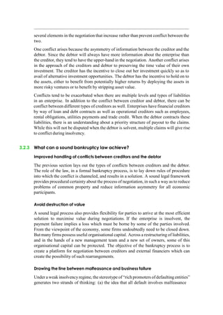 several elements in the negotiation that increase rather than prevent conflict between the
two.
One conflict arises because the asymmetry of information between the creditor and the
debtor. Since the debtor will always have more information about the enterprise than
the creditor, they tend to have the upper-hand in the negotiation. Another conflict arises
in the approach of the creditors and debtor to preserving the time value of their own
investment. The creditor has the incentive to close out her investment quickly so as to
avail of alternative investment opportunities. The debtor has the incentive to hold on to
the assets, either to benefit from potentially higher returns by deploying the assets in
more risky ventures or to benefit by stripping asset value.
Conflicts tend to be exacerbated when there are multiple levels and types of liabilities
in an enterprise. In addition to the conflict between creditor and debtor, there can be
conflict between different types of creditors as well. Enterprises have financial creditors
by way of loan and debt contracts as well as operational creditors such as employees,
rental obligations, utilities payments and trade credit. When the debtor contracts these
liabilities, there is an understanding about a priority structure of payout to the claims.
While this will not be disputed when the debtor is solvent, multiple claims will give rise
to conflict during insolvency.
3.2.3 What can a sound bankruptcy law achieve?
Improved handling of conflicts between creditors and the debtor
The previous section lays out the types of conflicts between creditors and the debtor.
The role of the law, in a formal bankruptcy process, is to lay down rules of procedure
into which the conflict is channeled, and results in a solution. A sound legal framework
provides procedural certainty about the process of negotiation, in such a way as to reduce
problems of common property and reduce information asymmetry for all economic
participants.
Avoid destruction of value
A sound legal process also provides flexibility for parties to arrive at the most efficient
solution to maximise value during negotiations. If the enterprise is insolvent, the
payment failure implies a loss which must be borne by some of the parties involved.
From the viewpoint of the economy, some firms undoubtedly need to be closed down.
But many firms possess useful organisational capital. Across a restructuring of liabilities,
and in the hands of a new management team and a new set of owners, some of this
organisational capital can be protected. The objective of the bankruptcy process is to
create a platform for negotiation between creditors and external financiers which can
create the possibility of such rearrangements.
Drawing the line between malfeasance and business failure
Under a weak insolvency regime, the stereotype of “rich promoters of defaulting entities”
generates two strands of thinking: (a) the idea that all default involves malfeasance
 