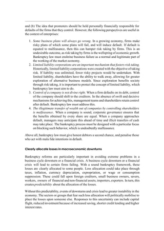 and (b) The idea that promoters should be held personally financially responsible for
defaults of the firms that they control. However, the following perspectives are useful in
the context of enterprises:
1. Some business plans will always go wrong. In a growing economy, firms make
risky plans of which some plans will fail, and will induce default. If default is
equated to malfeasance, then this can hamper risk taking by firms. This is an
undesirable outcome, as risk taking by firms is the wellspring of economic growth.
Bankruptcy law must enshrine business failure as a normal and legitimate part of
the working of the market economy.
2. Limited liability corporations are an important mechanism that fosters risk taking.
Historically, limited liability corporations were created with the objective of taking
risk. If liability was unlimited, fewer risky projects would be undertaken. With
limited liability, shareholders have the ability to walk away, allowing for greater
exploration of alternative business models. Since exploration benefits society
through risk taking, it is important to protect the concept of limited liability, which
bankruptcy law must aim to do.
3. Control of a company is not divine right. When a firm defaults on its debt, control
of the company should shift to the creditors. In the absence of swift and decisive
mechanisms for achievingthis, management teams and shareholders retain control
after default. Bankruptcy law must address this.
4. The illegitimate transfer of wealth out of companies by controlling shareholders
is malfeasance. When a company is sound, corporate governance ensures that
the benefits obtained by every share are equal. When a company approaches
default, managers may anticipate this ahead of time and illicit transfers of cash
may take place. The bankruptcy process must be designed with a particular focus
on blocking such behavior, which is undoubtedly malfeasance.
Above all, bankruptcy law must give honest debtors a second chance, and penalise those
who act with mala fide intentions in default.
Clearly allocate losses in macroeconomic downturns
Bankruptcy reforms are particularly important in avoiding extreme problems in a
business cycle downturn or a financial crisis. A business cycle downturn or a financial
crisis will lead to certain firms failing. With a sound bankruptcy framework, these
losses are clearly allocated to some people. Loss allocation could take place through
taxes, inflation, currency depreciation, expropriation, or wage or consumption
suppression. These could fall upon foreign creditors, small business owners, savers,
workers, owners of financial and non-financial assets, importers, exporters. In turn, this
createspredictability about the allocation of the losses.
Without this predictability, events of downturns and crisis lead to greater instability in the
economy. The sectors or groups that fear such loss allocation will politically mobilise to
place the losses upon someone else. Responses to this uncertainty can include capital
flight, reduced investment because of increased saving, shorter credit lending and higher
interest rates.
 