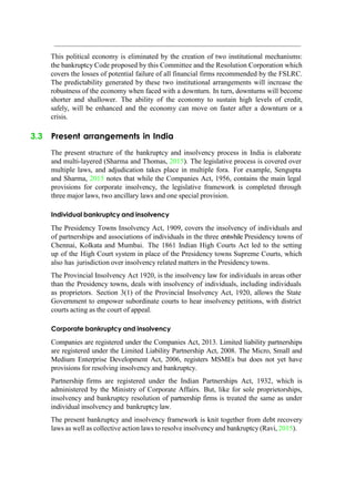 This political economy is eliminated by the creation of two institutional mechanisms:
the bankruptcy Code proposed by this Committee and the Resolution Corporation which
covers the losses of potential failure of all financial firms recommended by the FSLRC.
The predictability generated by these two institutional arrangements will increase the
robustness of the economy when faced with a downturn. In turn, downturns will become
shorter and shallower. The ability of the economy to sustain high levels of credit,
safely, will be enhanced and the economy can move on faster after a downturn or a
crisis.
3.3 Present arrangements in India
The present structure of the bankruptcy and insolvency process in India is elaborate
and multi-layered (Sharma and Thomas, 2015). The legislative process is covered over
multiple laws, and adjudication takes place in multiple fora. For example, Sengupta
and Sharma, 2015 notes that while the Companies Act, 1956, contains the main legal
provisions for corporate insolvency, the legislative framework is completed through
three major laws, two ancillary laws and one special provision.
Individual bankruptcy and insolvency
The Presidency Towns Insolvency Act, 1909, covers the insolvency of individuals and
of partnerships and associations of individuals in the three erstwhile Presidency towns of
Chennai, Kolkata and Mumbai. The 1861 Indian High Courts Act led to the setting
up of the High Court system in place of the Presidency towns Supreme Courts, which
also has jurisdiction over insolvency related matters in the Presidency towns.
The Provincial Insolvency Act 1920, is the insolvency law for individuals in areas other
than the Presidency towns, deals with insolvency of individuals, including individuals
as proprietors. Section 3(1) of the Provincial Insolvency Act, 1920, allows the State
Government to empower subordinate courts to hear insolvency petitions, with district
courts acting as the court of appeal.
Corporate bankruptcy and insolvency
Companies are registered under the Companies Act, 2013. Limited liability partnerships
are registered under the Limited Liability Partnership Act, 2008. The Micro, Small and
Medium Enterprise Development Act, 2006, registers MSMEs but does not yet have
provisions for resolving insolvency and bankruptcy.
Partnership firms are registered under the Indian Partnerships Act, 1932, which is
administered by the Ministry of Corporate Affairs. But, like for sole proprietorships,
insolvency and bankruptcy resolution of partnership firms is treated the same as under
individual insolvency and bankruptcy law.
The present bankruptcy and insolvency framework is knit together from debt recovery
laws as well as collective action laws to resolve insolvency and bankruptcy (Ravi, 2015).
 