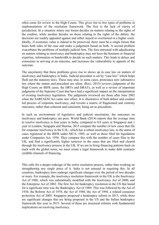 often come for review to the High Courts. This gives rise to two types of problems in
implementation of the resolution framework. The first is the lack of clarity of
jurisdiction. In a situation where one forum decides on matters relating to the rights of
the creditor, while another decides on those relating to the rights of the debtor, the
decisions are readily appealed against and either stayed or overturned in a higher court.
Ideally, if economic value is indeed to be preserved, there must be a single forum that
hears both sides of the case and make a judgement based on both. A second problem
exacerbates the problems of multiple judicial fora. The fora entrusted with adjudicating
on matters relating to insolvency and bankruptcy may not have the business or financial
expertise, information or bandwidth to decide on such matters. This leads to delays and
extensions in arriving at an outcome, and increases the vulnerability to appeals of the
outcome.
The uncertainty that these problems gives rise to shows up in case law on matters of
insolvency and bankruptcy in India. Judicial precedent is set by “case law” which helps
flesh out the statutory laws. These may also, in some cases, pronounce new substantive
law where the statute and precedent are silent. (Ravi, 2015) reviews judgments of the
High Courts on BIFR cases, the DRTs and DRATs, as well as a review of important
judgments of the Supreme Court that have had a significant impact on the interpretation
of existing insolvency legislation. The judgments reviewed are those after June 2002
when the SARFAESI Act came into effect. It is illustrative of both debtor and creditor
led process of corporate insolvency, and reveals a matrix of fragmented and contrary
outcomes, rather than coherent and consistent, being set as precedents.
In such an environment of legislative and judicial uncertainty, the outcomes on
insolvency and bankruptcy are poor. World Bank (2014) reports that the average time
to resolve insolvency is four years in India, compared to 0.8 years in Singapore and 1
year in London. Sengupta and Sharma, 2015 compare the number of new cases that file
for corporate insolvency in the U.K., which has a robust insolvency law, to the status of
cases registered at the BIFR under SICA, 1985, as well as those filed for liquidation
under Companies Act, 1956. They compare this with the number of cases files in the
UK, and find a significantly higher turnover in the cases that are filed and cleared
through the insolvency process in the UK. If we are to bring financing patterns back on
track with the global norm, we must create a legal framework to make debt contracts
credible channels of financing.
This calls for a deeper redesign of the entire resolution process, rather than working on
strengthening any single piece of it. India is not unusual in requiring this. In all
countries, bankruptcy laws undergo significant changes over the period of two decades
or more. For example, the insolvency resolution framework in the UK is the Insolvency
Act of 1986, which was substantially modified with the Insolvency Act of 2000, and
the Enterprise Act of 2002. The first Act for bankruptcy resolution in the US that lasted
for a significant time was the Bankruptcy Act of 1989. This was followed by the Act of
1938, the Reform Act of 1978, the Act of 1984, the Act of 1994, a related consumer
protection Act of 2005. Singapore proposed a bankruptcy reform in 2013, while there
are significant changes that are being proposed in the US and the Italian bankruptcy
framework this year in 2015. Several of these are structural reforms with fundamental
implications on resolving insolvency.
 