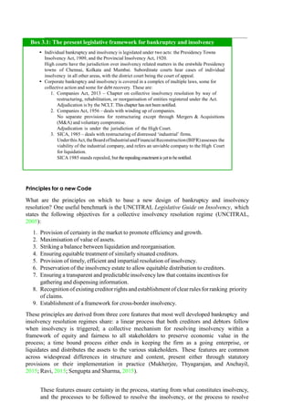 Principles for a new Code
What are the principles on which to base a new design of bankruptcy and insolvency
resolution? One useful benchmark is the UNCITRAL Legislative Guide on Insolvency, which
states the following objectives for a collective insolvency resolution regime (UNCITRAL,
2005):
1. Provision of certainty in the market to promote efficiency and growth.
2. Maximisation of value of assets.
3. Striking a balance between liquidation and reorganisation.
4. Ensuring equitable treatment of similarly situated creditors.
5. Provision of timely, efficient and impartial resolution of insolvency.
6. Preservation of the insolvency estate to allow equitable distribution to creditors.
7. Ensuring a transparent and predictable insolvency law that contains incentives for
gathering and dispensing information.
8. Recognition of existingcreditor rights and establishment of clear rules for ranking priority
of claims.
9. Establishment of a framework for cross-border insolvency.
These principles are derived from three core features that most well developed bankruptcy and
insolvency resolution regimes share: a linear process that both creditors and debtors follow
when insolvency is triggered; a collective mechanism for resolving insolvency within a
framework of equity and fairness to all stakeholders to preserve economic value in the
process; a time bound process either ends in keeping the firm as a going enterprise, or
liquidates and distributes the assets to the various stakeholders. These features are common
across widespread differences in structure and content, present either through statutory
provisions or their implementation in practice (Mukherjee, Thyagarajan, and Anchayil,
2015; Ravi, 2015; Sengupta and Sharma, 2015).
These features ensure certainty in the process, starting from what constitutes insolvency,
and the processes to be followed to resolve the insolvency, or the process to resolve
Individual bankruptcy and insolvency is legislated under two acts: the Presidency Towns
Insolvency Act, 1909, and the Provincial Insolvency Act, 1920.
High courts have the jurisdiction over insolvency related matters in the erstwhile Presidency
towns of Chennai, Kolkata and Mumbai. Subordinate courts hear cases of individual
insolvency in all other areas, with the district court being the court of appeal.
Corporate bankruptcy and insolvency is covered in a complex of multiple laws, some for
collective action and some for debt recovery. These are:
Companies Act, 2013 – Chapter on collective insolvency resolution by way of
restructuring, rehabilitation, or reorganisation of entities registered under the Act.
Adjudication is by the NCLT. This chapter has not been notified.
Companies Act, 1956 – deals with winding up of companies.
No separate provisions for restructuring except through Mergers & Acquisitions
(M&A) and voluntary compromise.
Adjudication is under the jurisdiction of the High Court.
SICA, 1985 – deals with restructuring of distressed „industrial‟ firms.
UnderthisAct,theBoardofIndustrialandFinancialReconstruction(BIFR)assesses the
viability of the industrial company, and refers an unviable company to the High Court
for liquidation.
SICA 1985 stands repealed, but therepealingenactmentisyettobenotified.
Box 3.1: The present legislative framework for bankruptcy and insolvency
 