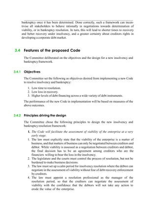 bankruptcy once it has been determined. Done correctly, such a framework can incen-
tivise all stakeholders to behave rationally in negotiations towards determination of
viability, or in bankruptcy resolution. In turn, this will lead to shorter times to recovery
and better recovery under insolvency, and a greater certainty about creditors rights in
developing a corporate debt market.
3.4 Features of the proposed Code
The Committee deliberated on the objectives and the design for a new insolvency and
bankruptcyframework.
3.4.1 Objectives
The Committee set the following as objectives desired from implementing a new Code
to resolve insolvency and bankruptcy:
1. Low time to resolution.
2. Low loss in recovery.
3. Higher levels of debt financing across a wide variety of debt instruments.
The performance of the new Code in implementation will be based on measures of the
above outcomes.
3.4.2 Principles driving the design
The Committee chose the following principles to design the new insolvency and
bankruptcy resolution framework:
I. The Code will facilitate the assessment of viability of the enterprise at a very
early stage.
1. The law must explicitly state that the viability of the enterprise is a matter of
business, and that matters of business can only be negotiated between creditors and
debtor. While viability is assessed as a negotiation between creditors and debtor,
the final decision has to be an agreement among creditors who are the
financiers willing to bear the loss in the insolvency.
2. The legislature and the courts must control the process of resolution, but not be
burdened to make business decisions.
3. The law must set up a calm period for insolvency resolution where the debtor can
negotiate in the assessment of viability without fear of debt recovery enforcement
by creditors.
4. The law must appoint a resolution professional as the manager of the
resolution period, so that the creditors can negotiate the assessment of
viability with the confidence that the debtors will not take any action to
erode the value of the enterprise.
 