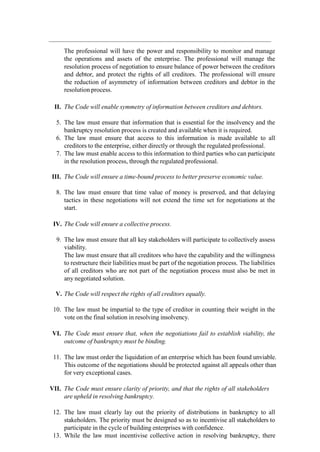 The professional will have the power and responsibility to monitor and manage
the operations and assets of the enterprise. The professional will manage the
resolution process of negotiation to ensure balance of power between the creditors
and debtor, and protect the rights of all creditors. The professional will ensure
the reduction of asymmetry of information between creditors and debtor in the
resolution process.
II. The Code will enable symmetry of information between creditors and debtors.
5. The law must ensure that information that is essential for the insolvency and the
bankruptcy resolution process is created and available when it is required.
6. The law must ensure that access to this information is made available to all
creditors to the enterprise, either directly or through the regulated professional.
7. The law must enable access to this information to third parties who can participate
in the resolution process, through the regulated professional.
III. The Code will ensure a time-bound process to better preserve economic value.
8. The law must ensure that time value of money is preserved, and that delaying
tactics in these negotiations will not extend the time set for negotiations at the
start.
IV. The Code will ensure a collective process.
9. The law must ensure that all key stakeholders will participate to collectively assess
viability.
The law must ensure that all creditors who have the capability and the willingness
to restructure their liabilities must be part of the negotiation process. The liabilities
of all creditors who are not part of the negotiation process must also be met in
any negotiated solution.
V. The Code will respect the rights of all creditors equally.
10. The law must be impartial to the type of creditor in counting their weight in the
vote on the final solution in resolving insolvency.
VI. The Code must ensure that, when the negotiations fail to establish viability, the
outcome of bankruptcy must be binding.
11. The law must order the liquidation of an enterprise which has been found unviable.
This outcome of the negotiations should be protected against all appeals other than
for very exceptional cases.
VII. The Code must ensure clarity of priority, and that the rights of all stakeholders
are upheld in resolving bankruptcy.
12. The law must clearly lay out the priority of distributions in bankruptcy to all
stakeholders. The priority must be designed so as to incentivise all stakeholders to
participate in the cycle of building enterprises with confidence.
13. While the law must incentivise collective action in resolving bankruptcy, there
 