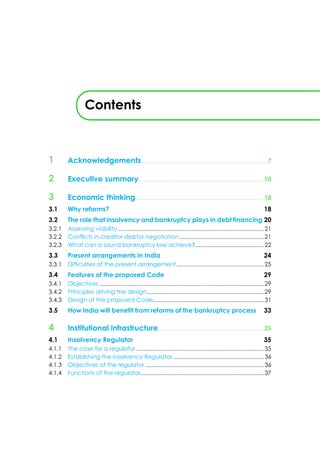 Contents
1 Acknowledgements..............................................................................7
2 Executive summary............................................................................. 10
3 Economic thinking............................................................................... 18
3.1 Why reforms? 18
3.2 The role that insolvency and bankruptcy plays in debt financing 20
3.2.1 Assessing viability...................................................................................................21
3.2.2 Conflicts in creditor-debtor negotiation.........................................................21
3.2.3 What can a sound bankruptcy law achieve?................................................22
3.3 Present arrangements in India 24
3.3.1 Difficulties of the present arrangement...........................................................25
3.4 Features of the proposed Code 29
3.4.1 Objectives ...............................................................................................................29
3.4.2 Principles driving the design...............................................................................29
3.4.3 Design of the proposed Code...........................................................................31
3.5 How India will benefit from reforms of the bankruptcy process 33
4 Institutional infrastructure................................................................. 35
4.1 Insolvency Regulator 35
4.1.1 The case for a regulator ......................................................................................35
4.1.2 Establishing the Insolvency Regulator .............................................................36
4.1.3 Objectives of the regulator ................................................................................36
4.1.4 Functions of the regulator...................................................................................37
 